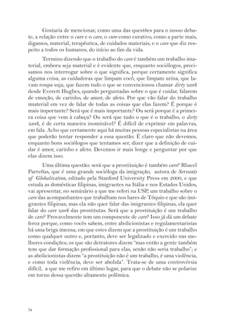34 
Gostaria de mencionar, como uma das questões para o nosso deba-te, 
a relação entre o cure e o care, o cure como curativo, como a parte mais, 
digamos, material, terapêutica, de cuidados materiais, e o care que diz res-peito 
a todos os humanos, do início ao fim da vida. 
Termino dizendo que o trabalho do care é também um trabalho ima-terial, 
embora seja material e é evidente que, enquanto sociólogos, preci-samos 
nos interrogar sobre o que significa, porque certamente significa 
alguma coisa, as cuidadoras que limpam cocô, que limpam urina, que la-vam 
roupa suja, que fazem tudo o que se convencionou chamar dirty work 
desde Everett Hughes, quando perguntadas sobre o que é cuidar, falarem 
de emoção, de carinho, de amor, de afeto. Por que vão falar do trabalho 
imaterial em vez de falar de todas as coisas que elas fazem? É porque é 
mais importante? Será que é mais importante? Ou será porque é a primei-ra 
coisa que vem à cabeça? Ou será que tudo o que é o trabalho, o dirty 
work, é de certa maneira inominável? É difícil de exprimir em palavras, 
em fala. Acho que certamente aqui há muitas pessoas especialistas na área 
que poderão tentar responder a essa questão. É claro que não devemos, 
enquanto bons sociólogos que tentamos ser, dizer que a definição de cui-dar 
é amor, carinho e afeto. Devemos ir mais longe e perguntar por que 
elas dizem isso. 
Uma última questão: será que a prostituição é também care? Rhacel 
Parreñas, que é uma grande socióloga da imigração, autora de Servants 
of Globalization, editado pela Stanford University Press em 2000, e que 
estuda as domésticas filipinas, imigrantes na Itália e nos Estados Unidos, 
vai apresentar, no seminário a que me referi na USP, um trabalho sobre o 
care das acompanhantes que trabalham nos bares de Tóquio e que são imi-grantes 
filipinas; mas ela não quer falar das imigrantes filipinas, ela quer 
falar do care work das prostitutas. Será que a prostituição é um trabalho 
de care? Provavelmente tem um componente de care? Isso já dá um debate 
feroz porque, como vocês sabem, entre abolicionistas e regulamentaristas 
há uma briga imensa, em que estes dizem que a prostituição é um trabalho 
como qualquer outro e, portanto, deve ser legalizado e exercido nas me-lhores 
condições; os que são detratores dizem “mas então a gente também 
tem que dar formação profissional para elas, senão não seria trabalho”; e 
as abolicionistas dizem “a prostituição não é um trabalho, é uma violência, 
e como toda violência, deve ser abolida”. Trata-se de uma controvérsia 
difícil, a que me refiro em último lugar, para que o debate não se polarize 
em torno dessa questão altamente polêmica. 
 