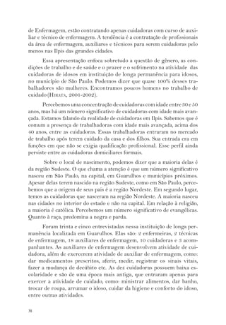 de Enfermagem, estão contratando apenas cuidadoras com curso de auxi-liar 
38 
e técnico de enfermagem. A tendência é a contratação de profissionais 
da área de enfermagem, auxiliares e técnicos para serem cuidadoras pelo 
menos nas Ilpis das grandes cidades. 
Essa apresentação enfoca sobretudo a questão de gênero, as con-dições 
de trabalho e de saúde e o prazer e o sofrimento na atividade das 
cuidadoras de idosos em instituição de longa permanência para idosos, 
no município de São Paulo. Podemos dizer que quase 100% desses tra-balhadores 
são mulheres. Encontramos poucos homens no trabalho de 
cuidado (HIRATA, 2001-2002). 
Percebemos uma concentração de cuidadoras com idade entre 30 e 50 
anos, mas há um número significativo de cuidadoras com idade mais avan-çada. 
Estamos falando da realidade de cuidadoras em Ilpis. Sabemos que é 
comum a presença de trabalhadoras com idade mais avançada, acima dos 
40 anos, entre as cuidadoras. Essas trabalhadoras entraram no mercado 
de trabalho após terem cuidado da casa e dos filhos. Sua entrada era em 
funções em que não se exigia qualificação profissional. Esse perfil ainda 
persiste entre as cuidadoras domiciliares formais. 
Sobre o local de nascimento, podemos dizer que a maioria delas é 
da região Sudeste. O que chama a atenção é que um número significativo 
nasceu em São Paulo, na capital, em Guarulhos e municípios próximos. 
Apesar delas terem nascido na região Sudeste, como em São Paulo, perce-bemos 
que a origem de seus pais é a região Nordeste. Em segundo lugar, 
temos as cuidadoras que nasceram na região Nordeste. A maioria nasceu 
nas cidades no interior do estado e não na capital. Em relação à religião, 
a maioria é católica. Percebemos um número significativo de evangélicas. 
Quanto à raça, predomina a negra e parda. 
Foram trinta e cinco entrevistadas nessa instituição de longa per-manência 
localizada em Guarulhos. Elas são: 2 enfermeiras, 2 técnicas 
de enfermagem, 18 auxiliares de enfermagem, 10 cuidadoras e 3 acom-panhantes. 
As auxiliares de enfermagem desenvolvem atividade de cui-dadora, 
além de exercerem atividade de auxiliar de enfermagem, como: 
dar medicamentos prescritos, aferir, medir, registrar os sinais vitais, 
fazer a mudança de decúbito etc. As dez cuidadoras possuem baixa es-colaridade 
e são de uma época mais antiga, que entraram apenas para 
exercer a atividade de cuidado, como: ministrar alimentos, dar banho, 
trocar de roupa, arrumar o idoso, cuidar da higiene e conforto do idoso, 
entre outras atividades. 
 