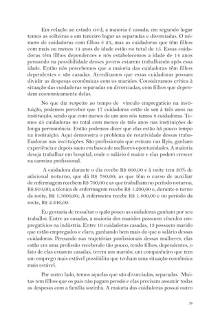 Em relação ao estado civil, a maioria é casada; em segundo lugar 
temos as solteiras e em terceiro lugar as separadas e divorciadas. O nú-mero 
de cuidadoras com filhos é 23, mas as cuidadoras que têm filhos 
com mais ou menos 14 anos de idade estão no total de 15. Essas cuida-doras 
têm filhos dependentes e nós estabelecemos a idade de 14 anos 
pensando na possibilidade desses jovens estarem trabalhando após essa 
idade. Então nós percebemos que a maioria das cuidadoras têm filhos 
dependentes e são casadas. Acreditamos que essas cuidadoras possam 
dividir as despesas econômicas com os maridos. Consideramos crítica à 
situação das cuidadoras separadas ou divorciadas, com filhos que depen-dem 
economicamente delas. 
No que diz respeito ao tempo de vínculo empregatício na insti-tuição, 
podemos perceber que 17 cuidadoras estão de um à três anos na 
instituição, sendo que com menos de um ano nós temos 8 cuidadoras. Te-mos 
25 cuidadoras no total com menos de três anos nas instituições de 
longa permanência. Então podemos dizer que elas estão há pouco tempo 
na instituição. Aqui demonstra o problema de rotatividade dessas traba-lhadoras 
nas instituições. São profissionais que entram nas Ilpis, ganham 
experiência e depois saem em busca de melhores oportunidades. A maioria 
deseja trabalhar em hospital, onde o salário é maior e elas podem crescer 
na carreira profissional. 
A cuidadora durante o dia recebe R$ 600,00 e à noite tem 30% de 
adicional noturno, que dá R$ 780,00; as que têm o curso de auxiliar 
de enfermagem recebem R$ 700,00 e as que trabalham no período noturno, 
R$ 910,00; a técnica de enfermagem recebe R$ 1.200,00 e, durante o turno 
da noite, R$ 1.5600,00; A enfermeira recebe R$ 1.800,00 e no período da 
noite, R$ 2.340,00. 
Eu gostaria de ressaltar o quão pouco as cuidadoras ganham por seu 
trabalho. Entre as casadas, a maioria dos maridos possuem vínculos em-pregatícios 
na indústria. Entre 19 cuidadoras casadas, 13 possuem marido 
que estão empregados e claro, ganhando bem mais do que o salário dessas 
cuidadoras. Pensando nas trajetórias profissionais dessas mulheres, elas 
estão em uma profissão recebendo tão pouco, tendo filhos, dependentes, o 
fato de elas estarem casadas, terem um marido, um companheiro que tem 
um emprego mais estável possibilita que tenham uma situação econômica 
mais estável. 
Por outro lado, temos aquelas que são divorciadas, separadas. Mui-tas 
tem filhos que os pais não pagam pensão e elas precisam assumir todas 
as despesas com a família sozinha. A maioria das cuidadoras possui outro 
39 
 
