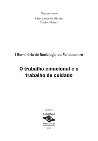 Organizadoras 
Juliana Andrade Oliveira 
Myrian Matsuo 
I Seminário de Sociologia da Fundacentro 
O trabalho emocional e o 
trabalho de cuidado 
São Paulo 
M I N I S T É R I O 
DO TRABALHO E EMPREGO 
FUNDACENTRO 
FUNDAÇÃO JORGE DUPRAT FIGUEIREDO 
DE SEGURANÇA E MEDICINA DO TRABALHO 
2014 
 