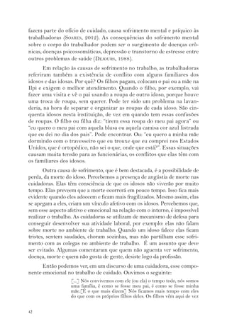 fazem parte do ofício de cuidado, causa sofrimento mental e psíquico às 
trabalhadoras (SOARES, 2012). As consequências do sofrimento mental 
sobre o corpo do trabalhador podem ser o surgimento de doenças crô-nicas, 
42 
doenças psicossomáticas, depressão e transtorno de estresse entre 
outros problemas de saúde (DEJOURS, 1988). 
Em relação às causas de sofrimento no trabalho, as trabalhadoras 
referiram também a existência de conflito com alguns familiares dos 
idosos e das idosas. Por quê? Os filhos pagam, colocam o pai ou a mãe na 
Ilpi e exigem o melhor atendimento. Quando o filho, por exemplo, vai 
fazer uma visita e vê o pai usando a roupa de outro idoso, porque houve 
uma troca de roupa, sem querer. Pode ter sido um problema na lavan-deria, 
na hora de separar e organizar as roupas de cada idoso. São cin-quenta 
idosos nesta instituição, de vez em quando tem essas confusões 
de roupas. O filho ou filha diz: “tirem essa roupa do meu pai agora” ou 
“eu quero o meu pai com aquela blusa ou aquela camisa cor azul listrada 
que eu dei no dia dos pais”. Pode encontrar. Ou: “eu quero a minha mãe 
dormindo com o travesseiro que eu trouxe que eu comprei nos Estados 
Unidos, que é ortopédico, não sei o que, onde que está?”. Essas situações 
causam muita tensão para as funcionárias, os conflitos que elas têm com 
os familiares dos idosos. 
Outra causa de sofrimento, que é bem destacada, é a possibilidade de 
perda, da morte do idoso. Percebemos a presença de angústia de morte nas 
cuidadoras. Elas têm consciência de que os idosos não viverão por muito 
tempo. Elas preveem que a morte ocorrerá em pouco tempo. Isso fica mais 
evidente quando eles adoecem e ficam mais fragilizados. Mesmo assim, elas 
se apegam a eles, criam um vínculo afetivo com os idosos. Percebemos que, 
sem esse aspecto afetivo e emocional na relação com o interno, é impossível 
realizar o trabalho. As cuidadoras se utilizam de mecanismo de defesa para 
conseguir desenvolver sua atividade laboral, por exemplo: elas não falam 
sobre morte no ambiente de trabalho. Quando um idoso falece elas ficam 
tristes, sentem saudades, choram sozinhas, mas não partilham esse sofri-mento 
com as colegas no ambiente de trabalho. É um assunto que deve 
ser evitado. Algumas comentaram que quem não aguenta ver sofrimento, 
doença, morte e quem não gosta de gente, desiste logo da profissão. 
Então podemos ver, em um discurso de uma cuidadora, esse compo-nente 
emocional no trabalho de cuidado. Ouvimos o seguinte: 
[...] Nós convivemos com ele (ou ela) o tempo todo, nós somos 
uma família, é como se fosse meu pai, é como se fosse minha 
mãe.[É o que mais dizem] Nós ficamos mais tempo com eles 
do que com os próprios filhos deles. Os filhos vêm aqui de vez 
 