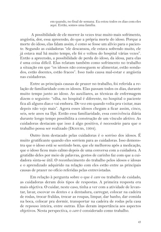 em quando, no final de semana. Eu estou todos os dias com eles 
aqui. Então, somos uma família. 
A possibilidade de ele morrer às vezes traz muito mais sofrimento, 
angústia, dor, essa apreensão, do que a própria morte do idoso. Porque a 
morte do idoso, elas falam assim, é como se fosse um alívio para o pacien-te. 
Segundo as cuidadoras “ele descansou, ele estava sofrendo muito, ele 
já estava mal há muito tempo, ele foi e voltou do hospital várias vezes”. 
Então a apreensão, a possibilidade de perda do idoso, da idosa, para elas 
é uma coisa difícil. Elas relatam também como sofrimento no trabalho 
a situação em que “os idosos não conseguem se alimentar, estão sonda-dos, 
estão doentes, estão fracos”. Isso tudo causa mal-estar e angústia 
43 
nas cuidadoras. 
Entre as principais causas de prazer no trabalho, foi referida a re-lação 
de familiaridade com os idosos. Elas passam todos os dias, durante 
muito tempo junto ao idoso. As auxiliares, as técnicas de enfermagem 
dizem o seguinte: “olha, no hospital é diferente, no hospital o paciente 
fica ali alguns dias e vai embora. De vez em quando volta pra visitar, mas 
depois não vejo mais”. Agora esses idosos chegam a ficar assim, cinco, 
seis, sete anos na Ilpi. Então essa familiaridade, essa convivência diária 
durante longo tempo possibilita a construção de um vínculo afetivo. As 
cuidadoras destacam que isso á algo positivo, é necessário para que o 
trabalho possa ser realizado (DEJOURS, 1994). 
Outro item destacado pelas cuidadoras é o sorriso dos idosos. É 
muito gratificante quando eles sorriem para as cuidadoras. Isso demons-tra 
que o idoso está se sentindo bem, que ele melhorou após a medicação, 
que o idoso ficou mais calmo depois de uma conversa com a cuidadora. A 
gratidão deles por meio de palavras, gestos de carinho faz com que a cui-dadora 
sinta-se útil. O reconhecimento do trabalho pelos idosos e idosas 
e o aprendizado adquirido na relação com eles estão entre as principais 
causas de prazer no ofício referidas pelas entrevistadas. 
Em relação à pergunta sobre o que é care ou trabalho de cuidado, 
as cuidadoras deram dois tipos de respostas. A primeira resposta era 
mais objetiva. O cuidar, neste caso, tinha a ver com a atividade de levan-tar, 
lavar, escovar os dentes e a dentadura, carregar, colocar na cadeira 
de rodas, trocar fraldas, trocar as roupas, limpar, dar banho, dar comida 
na boca, colocar pra dormir, transportar na cadeira de rodas pela casa 
de repouso inteira, entre outras. Elas deram importância aos aspectos 
objetivos. Nesta perspectiva, o care é considerado como trabalho. 
 