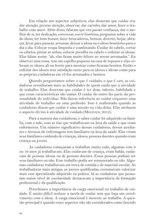 44 
Em relação aos aspectos subjetivos, elas disseram que cuidar era: 
dar atenção, prestar atenção, observar, dar carinho, dar amor, fazer o tra-balho 
com amor. Além disso, falaram que era passar confiança, dar o me-lhor 
de si, ter dedicação, conversar, ouvir histórias, perguntar sobre a vida 
do idoso, ter bom humor, fazer brincadeiras, brincar, divertir, beijar, abra-çar, 
levar para passear, arrumar, deixar a idosa ou o idoso bonitinho para o 
dia a dia. Colocar roupa limpinha e combinando. Cuidar do cabelo, cortar 
os cabelos, pintar as unhas, colocar presilha no cabelo e enfeitar as idosas. 
Elas falam assim: “ah, elas ficam muito felizes ao serem arrumadas”. Eu 
observei uma coisa, tem um espelho pequeno na casa de repouso e elas co-locam 
os idosos ali na frente para mostrar como ficaram bonitos. Então o 
enfeitar dos idosos traz satisfação tanto para os idosos e idosas como para 
as próprias cuidadoras em vê-los arrumados e bonitos. 
Quando perguntamos sobre o que é cuidado, o que é care, as cui-dadoras 
ressaltaram mais as habilidades de quem cuida que a atividade 
de trabalho. Elas disseram que cuidar é ter dom, talento, habilidade e 
que essas características são inatas. O cuidar do outro faz parte da per-sonalidade 
do indivíduo. Não fazem referência ao cuidar enquanto uma 
atividade de trabalho ou uma profissão. Isso é reafirmado quando as 
cuidadoras dizem que cuidar é uma missão na vida delas. Elas atribuem 
o aspecto divino à atividade de cuidado (MOLINIER, 2012). 
Para a maioria das cuidadoras, o saber cuidar foi adquirido na famí-lia, 
com a mãe, com as tias que trabalhavam na área da saúde e que eram 
enfermeiras. Um número significativo dessas cuidadoras, dessas auxilia-res 
e técnicas de enfermagem tem familiares na área da saúde. Elas viram 
seus familiares cuidando de crianças, idosos, pessoas doentes quando eram 
criança ou jovens. 
As cuidadoras começaram a trabalhar muito cedo, algumas com 9 
ou 10 anos já trabalhavam. Elas cuidavam de criança, eram babás, cuida-vam 
de pessoas idosas ou de pessoas doentes. Essas pessoas podiam ser 
seus familiares ou não. Esse trabalho podia ser remunerado ou não. Algu-mas 
cuidadoras trabalhavam em troca de comida e de material escolar. As 
trabalhadoras mais antigas, as menos qualificadas, costumavam valorizar 
mais esse aprendizado adquirido na prática. Já as cuidadoras que possu-íam 
maior nível de escolaridade destacavam a importância da formação 
profissional e da qualificação. 
Percebemos a importância da carga emocional no trabalho de cui-dado. 
É muito difícil realizar a tarefa de cuidar sem que haja um envol-vimento 
com o idoso. A carga emocional é inerente ao trabalho. A ques-tão 
principal é quando esses aspectos não são considerados como fazendo 
 