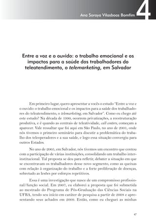 4 Ana Soraya Vilasboas Bomfim 
Entre a voz e o ouvido: o trabalho emocional e os 
impactos para a saúde dos trabalhadores do 
teleatendimento, o telemarketing, em Salvador 
Em primeiro lugar, quero apresentar a vocês o estudo “Entre a voz e 
o ouvido: o trabalho emocional e os impactos para a saúde dos trabalhado-res 
do teleatendimento, o telemarketing, em Salvador”. Como eu chego até 
este estudo? Na década de 1990, ocorrem privatizações, a reestruturação 
produtiva, e é quando as centrais de teleatividade, call centers, começam a 
aparecer. Vale ressaltar que foi aqui em São Paulo, no ano de 2001, onde 
nós tivemos o primeiro seminário para discutir a problemática do traba-lho 
dos teleoperadores e a sua saúde, e logo essa situação convergiu para 
47 
outros Estados. 
No ano de 2005, em Salvador, nós tivemos um encontro que contou 
com a participação de várias instituições, consolidando um trabalho inter-institucional. 
Tal proposta se deu para refletir, debater a situação em que 
se encontravam os trabalhadores desse novo segmento, como as queixas 
com relação à organização do trabalho e a forte proliferação de doenças, 
sobretudo as lesões por esforços repetitivos. 
Essa é uma investigação que nasce de um compromisso profissio-nal/ 
função social. Em 2007, eu elaborei a proposta que foi submetida 
ao mestrado do Programa de Pós-Graduação das Ciências Sociais na 
UFBA, tendo seu início em caráter de pesquisa a partir de 2008 e apre-sentando 
seus achados em 2009. Então, como eu cheguei as minhas 
 