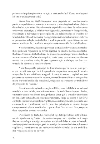 primeiras inquietações com relação a esse trabalho? Como eu cheguei 
ao título aqui apresentado? 
48 
Como dito, em 2005, formou-se uma proposta interinstitucional a 
partir da qual tivemos encontros semanais e a realização de duas oficinas 
de trabalho, a primeira discutindo com especialistas da área de saúde ques-tões 
como prescrição e prática em diagnóstico, tratamento, incapacidade, 
reabilitação e reinserção e patologias da voz relacionadas ao trabalho de 
teleatendimento/telemarketing e a segunda ouvindo trabalhadores sobre a 
organização e relação do trabalho, trabalho prescrito e real, fatores de ris-cos 
no ambiente de trabalho e as repercussões na saúde do trabalhadora. 
Neste contexto, pudemos perceber a situação de violência no traba-lho 
e como ela repercutia de forma negativa na saúde e na vida dos traba-lhadores. 
Como os trabalhadores da indústria, os teleoperadores também 
se sentiam um apêndice da máquina, neste caso, eles se sentiam tão so-mente 
voz e ouvido, então, foi essa representação social que nos fez criar 
o título da pesquisa e pensar o objeto. 
A minha questão principal foi formulada a partir do que pude per-ceber 
nas oficinas, que os teleoperadores emprestam sua emoção ao de-sempenho 
de sua atividade, surgindo à questão: como o capital, em seu 
processo de acumulação mais recente, constrói e transforma a emoção hu-mana 
em uma habilidade emocional, enquanto instrumento de trabalho e 
de produção de riqueza? 
Essa é uma situação de emoção tolhida, uma habilidade emocional 
moldada e controlada, sendo instrumento de trabalho e riqueza. Assim, 
em termo conceitual ou em tese, podemos dizer que o trabalho emocional 
no contexto estudado, em sua materialização, exige de quem o faz forte 
controle emocional, disciplina, vigilância, constrangimento, no qual a voz 
e a emoção se transformam em ferramentas principais ao mesmo tempo 
em que o controle racional indica o que se deve falar e como falar, o que se 
deve responder e como responder. 
O conceito do trabalho emocional dos teleoperadores está intima-mente 
ligado às exigências relacionadas ao processo cognitivo ou à carga 
física e mental que se exige ao realizar a atividade laboral, mas, sobretudo, 
à subjugação da emoção que, posta a serviço do desconhecido e sob severa 
vigilância, transforma-se em meio principal de trabalho de um trabalha-dor 
reduzido à voz e ao ouvido. 
 
