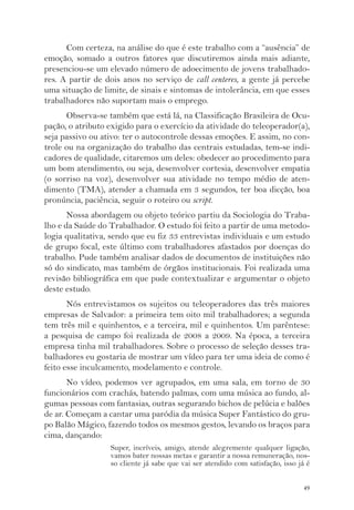Com certeza, na análise do que é este trabalho com a “ausência” de 
emoção, somado a outros fatores que discutiremos ainda mais adiante, 
presenciou-se um elevado número de adoecimento de jovens trabalhado-res. 
A partir de dois anos no serviço de call centeres, a gente já percebe 
uma situação de limite, de sinais e sintomas de intolerância, em que esses 
trabalhadores não suportam mais o emprego. 
Observa-se também que está lá, na Classificação Brasileira de Ocu-pação, 
o atributo exigido para o exercício da atividade do teleoperador(a), 
seja passivo ou ativo: ter o autocontrole dessas emoções. E assim, no con-trole 
ou na organização do trabalho das centrais estudadas, tem-se indi-cadores 
de qualidade, citaremos um deles: obedecer ao procedimento para 
um bom atendimento, ou seja, desenvolver cortesia, desenvolver empatia 
(o sorriso na voz), desenvolver sua atividade no tempo médio de aten-dimento 
(TMA), atender a chamada em 3 segundos, ter boa dicção, boa 
49 
pronúncia, paciência, seguir o roteiro ou script. 
Nossa abordagem ou objeto teórico partiu da Sociologia do Traba-lho 
e da Saúde do Trabalhador. O estudo foi feito a partir de uma metodo-logia 
qualitativa, sendo que eu fiz 33 entrevistas individuais e um estudo 
de grupo focal, este último com trabalhadores afastados por doenças do 
trabalho. Pude também analisar dados de documentos de instituições não 
só do sindicato, mas também de órgãos institucionais. Foi realizada uma 
revisão bibliográfica em que pude contextualizar e argumentar o objeto 
deste estudo. 
Nós entrevistamos os sujeitos ou teleoperadores das três maiores 
empresas de Salvador: a primeira tem oito mil trabalhadores; a segunda 
tem três mil e quinhentos, e a terceira, mil e quinhentos. Um parêntese: 
a pesquisa de campo foi realizada de 2008 a 2009. Na época, a terceira 
empresa tinha mil trabalhadores. Sobre o processo de seleção desses tra-balhadores 
eu gostaria de mostrar um vídeo para ter uma ideia de como é 
feito esse inculcamento, modelamento e controle. 
No vídeo, podemos ver agrupados, em uma sala, em torno de 30 
funcionários com crachás, batendo palmas, com uma música ao fundo, al-gumas 
pessoas com fantasias, outras segurando bichos de pelúcia e balões 
de ar. Começam a cantar uma paródia da música Super Fantástico do gru-po 
Balão Mágico, fazendo todos os mesmos gestos, levando os braços para 
cima, dançando: 
Super, incríveis, amigo, atende alegremente qualquer ligação, 
vamos bater nossas metas e garantir a nossa remuneração, nos-so 
cliente já sabe que vai ser atendido com satisfação, isso já é 
 