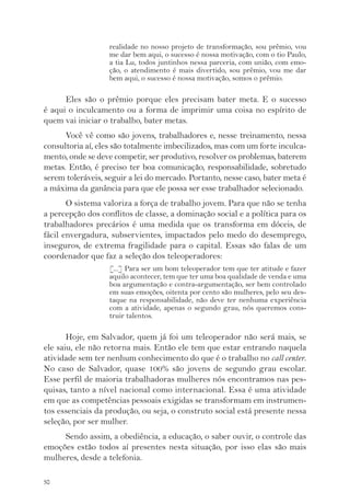 50 
realidade no nosso projeto de transformação, sou prêmio, vou 
me dar bem aqui, o sucesso é nossa motivação, com o tio Paulo, 
a tia Lu, todos juntinhos nessa parceria, com união, com emo-ção, 
o atendimento é mais divertido, sou prêmio, vou me dar 
bem aqui, o sucesso é nossa motivação, somos o prêmio. 
Eles são o prêmio porque eles precisam bater meta. E o sucesso 
é aqui o inculcamento ou a forma de imprimir uma coisa no espírito de 
quem vai iniciar o trabalho, bater metas. 
Você vê como são jovens, trabalhadores e, nesse treinamento, nessa 
consultoria aí, eles são totalmente imbecilizados, mas com um forte inculca-mento, 
onde se deve competir, ser produtivo, resolver os problemas, baterem 
metas. Então, é preciso ter boa comunicação, responsabilidade, sobretudo 
serem toleráveis, seguir a lei do mercado. Portanto, nesse caso, bater meta é 
a máxima da ganância para que ele possa ser esse trabalhador selecionado. 
O sistema valoriza a força de trabalho jovem. Para que não se tenha 
a percepção dos conflitos de classe, a dominação social e a política para os 
trabalhadores precários é uma medida que os transforma em dóceis, de 
fácil envergadura, subservientes, impactados pelo medo do desemprego, 
inseguros, de extrema fragilidade para o capital. Essas são falas de um 
coordenador que faz a seleção dos teleoperadores: 
[...] Para ser um bom teleoperador tem que ter atitude e fazer 
aquilo acontecer, tem que ter uma boa qualidade de venda e uma 
boa argumentação e contra-argumentação, ser bem controlado 
em suas emoções, oitenta por cento são mulheres, pelo seu des-taque 
na responsabilidade, não deve ter nenhuma experiência 
com a atividade, apenas o segundo grau, nós queremos cons-truir 
talentos. 
Hoje, em Salvador, quem já foi um teleoperador não será mais, se 
ele saiu, ele não retorna mais. Então ele tem que estar entrando naquela 
atividade sem ter nenhum conhecimento do que é o trabalho no call center. 
No caso de Salvador, quase 100% são jovens de segundo grau escolar. 
Esse perfil de maioria trabalhadoras mulheres nós encontramos nas pes-quisas, 
tanto a nível nacional como internacional. Essa é uma atividade 
em que as competências pessoais exigidas se transformam em instrumen-tos 
essenciais da produção, ou seja, o construto social está presente nessa 
seleção, por ser mulher. 
Sendo assim, a obediência, a educação, o saber ouvir, o controle das 
emoções estão todos aí presentes nesta situação, por isso elas são mais 
mulheres, desde a telefonia. 
 