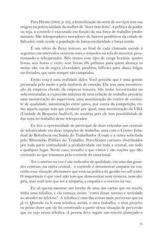 Para Hirata (2002, p. 29), a feminilização do setor de serviços tem sua 
origem na potencialidade da mulher de “fazer bem feito”, a política de poder, 
ou seja, o controle é executado em função da sua força de trabalho predo-minante. 
São teleoperadores moradores de bairros periféricos da cidade de 
51 
Salvador, onde reside a população de baixa escolaridade e baixa renda. 
É um ofício de fluxo intenso, ao final de cada chamada sucede à 
seguinte; em intervalos ocorrem sons e torpedos na tela do monitor, pres-sionando 
o teleoperador. Nós temos esse tipo de carga horária: quatro 
horas, seis horas e vinte, sete horas. Os prêmios para quem alcança as 
metas são, via de regra, chocolates, pirulitos, bilhetes para shows, folgas 
em feriados, que nem sempre são cumpridas. 
Então essa é uma realidade deles. Você percebe que é uma gestão 
permeada pelo medo e pela ausência de emoção. Ela tem uma monitora-ção 
da empresa cliente, da empresa terceira. São todas terceirizadas ou 
subcontratadas, a expressão máxima de uma relação de trabalho precário, 
uma monitoração do supervisor, uma monitoração do centro de contro-le 
de qualidade, monitoração entre pares, por conta da competição, en-tão 
aquela equipe tem que produzir por igual, uma monitoração da URA 
(Unidade de Resposta Audível), do usuário, pois ele tem possibilidade de 
dar nota no trabalho desse teleoperador. 
Eu tive a oportunidade de participar de duas entradas nas centrais 
de teleatividade em duas inspeções de trabalho, uma com o Centro Esta-dual 
de Referência em Saúde do Trabalhador (Cesat) e a outra solicitada 
pelo Ministério Público do Trabalho. Percebemos cartazes distribuídos 
por toda parte estimulando a produtividade em toda a central, em todo 
e qualquer lugar. Neste caso, ressalto o que vimos e são noções que dão 
conteúdo ao que tomamos pelo controle do emocional. 
Ter o sorriso na voz é um indicador de qualidade, em uma das gran-des 
centrais; na outra central, o controle é demonstrar empatia na voz, 
então essa situação afirmamos que está na prática da gestão no call center. 
O importante é que você não tem que demonstrar nem tristeza, nem ale-gria, 
mas você tem que ter a simpatia, a empatia e o sorriso na voz. 
Eu só queria mostrar um trecho de uma das cartas que eu recebi, 
tinha uma teledica, e ela começa assim: “como dosar sorriso e seriedade 
ao atender ao telefone”. A teledica é uma das coisas mais perversas que eu 
já vi. Quando eu li essa teledica, assim, o meu trabalho, o meu projeto, 
eu posso dizer que ele foi construído a partir dessa situação de perversão 
que eu vejo nessa teledica. A pessoa deve seguir um roteiro planejado e 
 