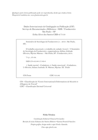 Qualquer parte desta publicação pode ser reproduzida, desde que citada a fonte. 
Disponível também em: www.fundacentro.gov.br 
Dados Internacionais de Catalogação na Publicação (CIP) 
Serviço de Documentação e Biblioteca – SDB / Fundacentro 
São Paulo – SP 
Erika Alves dos Santos CRB–8/7110 
Seminário de Sociologia da Fundacentro (1. : 2010 : São Paulo, 
CIS – Classificação do “Centre International d’Informations de Sécurité et 
d’Hygiene du Travail” 
CDU – Classificação Decimal Universal 
Ficha Técnica 
Coordenação Editorial: Glaucia Fernandes 
Revisão de textos: Edmara dos Santos Ribeiro • Karina Penariol Sanches 
Projeto gráfico, design miolo e capa: Gisele Almeida 
Foto capa: photl.com 
SP). 
O trabalho emocional e o trabalho de cuidado [texto] / I Seminário 
de Sociologia da Fundacentro ; organizadoras, Juliana Andrade 
Oliveira, Myrian Matsuo. – São Paulo, SP : Fundacentro, 2014. 
71 p. ; 23 cm. 
ISBN 978-85-98117-89-8 
1. Saúde mental – Cuidadores. 2. Saúde emocional – Cuidadores. 
I. Oliveira, Juliana Andrade. II. Matsuo, Myrian. III. Título 
CIS Psom CDU 613.86 
 