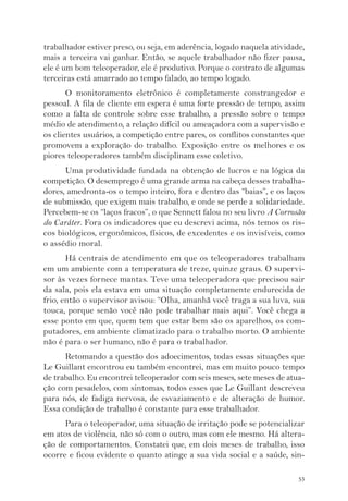 trabalhador estiver preso, ou seja, em aderência, logado naquela atividade, 
mais a terceira vai ganhar. Então, se aquele trabalhador não fizer pausa, 
ele é um bom teleoperador, ele é produtivo. Porque o contrato de algumas 
terceiras está amarrado ao tempo falado, ao tempo logado. 
O monitoramento eletrônico é completamente constrangedor e 
pessoal. A fila de cliente em espera é uma forte pressão de tempo, assim 
como a falta de controle sobre esse trabalho, a pressão sobre o tempo 
médio de atendimento, a relação difícil ou ameaçadora com a supervisão e 
os clientes usuários, a competição entre pares, os conflitos constantes que 
promovem a exploração do trabalho. Exposição entre os melhores e os 
piores teleoperadores também disciplinam esse coletivo. 
Uma produtividade fundada na obtenção de lucros e na lógica da 
competição. O desemprego é uma grande arma na cabeça desses trabalha-dores, 
amedronta-os o tempo inteiro, fora e dentro das “baias”, e os laços 
de submissão, que exigem mais trabalho, e onde se perde a solidariedade. 
Percebem-se os “laços fracos”, o que Sennett falou no seu livro A Corrosão 
do Caráter. Fora os indicadores que eu descrevi acima, nós temos os ris-cos 
biológicos, ergonômicos, físicos, de excedentes e os invisíveis, como 
53 
o assédio moral. 
Há centrais de atendimento em que os teleoperadores trabalham 
em um ambiente com a temperatura de treze, quinze graus. O supervi-sor 
às vezes fornece mantas. Teve uma teleoperadora que precisou sair 
da sala, pois ela estava em uma situação completamente endurecida de 
frio, então o supervisor avisou: “Olha, amanhã você traga a sua luva, sua 
touca, porque senão você não pode trabalhar mais aqui”. Você chega a 
esse ponto em que, quem tem que estar bem são os aparelhos, os com-putadores, 
em ambiente climatizado para o trabalho morto. O ambiente 
não é para o ser humano, não é para o trabalhador. 
Retomando a questão dos adoecimentos, todas essas situações que 
Le Guillant encontrou eu também encontrei, mas em muito pouco tempo 
de trabalho. Eu encontrei teleoperador com seis meses, sete meses de atua-ção 
com pesadelos, com sintomas, todos esses que Le Guillant descreveu 
para nós, de fadiga nervosa, de esvaziamento e de alteração de humor. 
Essa condição de trabalho é constante para esse trabalhador. 
Para o teleoperador, uma situação de irritação pode se potencializar 
em atos de violência, não só com o outro, mas com ele mesmo. Há altera-ção 
de comportamentos. Constatei que, em dois meses de trabalho, isso 
ocorre e ficou evidente o quanto atinge a sua vida social e a saúde, sin- 
 