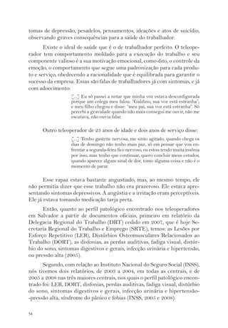 tomas de depressão, pesadelos, pensamentos, ideações e atos de suicídio, 
observando graves consequências para a saúde do trabalhador. 
54 
Existe o ideal de saúde que é o de trabalhador perfeito. O teleope-rador 
tem comportamento moldado para a execução do trabalho e seu 
componente valioso é a sua motivação emocional, como dito, o controle da 
emoção, o comportamento que segue uma padronização para cada produ-to 
e serviço, obedecendo a racionalidade que é equilibrada para garantir o 
sucesso da empresa. Essas são falas de trabalhadores já com sintomas, e já 
com adoecimento: 
[...] Eu só passei a notar que minha voz estava desconfigurada 
porque um colega meu falou: “Galdino, sua voz está estranha”; 
e meu filho chegou e disse: “meu pai, sua voz está estranha”. Só 
percebi a gravidade quando não mais consegui me ouvir, não me 
escutava, não ouvia falar. 
Outro teleoperador de 23 anos de idade e dois anos de serviço disse: 
[...] Tenho gastrite nervosa, me sinto agitado, quando chega os 
dias de domingo não tenho mais paz, só em pensar que vou en-frentar 
a segunda-feira fico nervoso, eu estou tendo muita insônia 
por isso, mas tenho que continuar, quero concluir meus estudos, 
quando aparece algum sinal de dor, tomo alguma coisa e não é o 
momento de parar. 
Esse rapaz estava bastante angustiado, mas, ao mesmo tempo, ele 
não permitia dizer que esse trabalho não era prazeroso. Ele estava apre-sentando 
sintomas depressivos. A angústia e a irritação eram perceptíveis. 
Ele já estava tomando medicação tarja preta. 
Então, quanto ao perfil patológico encontrado nos teleoperadores 
em Salvador a partir de documentos oficiais, primeiro em relatório da 
Delegacia Regional do Trabalho (DRT) cedido em 2007, que é hoje Se-cretaria 
Regional do Trabalho e Emprego (SRTE), temos: as Lesões por 
Esforço Repetitivo (LER), Distúrbios Osteomusculares Relacionados ao 
Trabalho (DORT), as disfonias, as perdas auditivas, fadiga visual, distúr-bio 
do sono, sintomas digestivos e gerais, infecção urinária e hipertensão, 
ou pressão alta (2005). 
Segundo, com relação ao Instituto Nacional do Seguro Social (INSS), 
nós tivemos dois relatórios, de 2003 a 2004, em todas as centrais, e de 
2005 a 2008 nas três maiores centrais, nos quais o perfil patológico encon-trado 
foi: LER, DORT, disfonias, perdas auditivas, fadiga visual, distúrbio 
do sono, sintomas digestivos e gerais, infecção urinária e hipertensão- 
-pressão alta, síndrome do pânico e fobias (INSS, 2005 e 2008). 
 