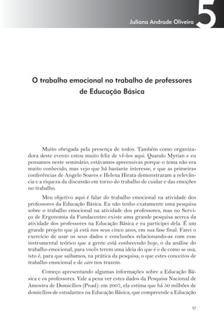 5 Juliana Andrade Oliveira 
57 
O trabalho emocional no trabalho de professores 
de Educação Básica 
Muito obrigada pela presença de todos. Também como organiza-dora 
deste evento estou muito feliz de vê-los aqui. Quando Myrian e eu 
pensamos neste seminário, estávamos apreensivas porque o tema não era 
muito conhecido, mas vejo que há bastante interesse, e que as primeiras 
conferências de Angelo Soares e Helena Hirata demonstraram a relevân-cia 
e a riqueza da discussão em torno do trabalho de cuidar e das emoções 
no trabalho. 
Meu objetivo aqui é falar do trabalho emocional na atividade dos 
professores da Educação Básica. Eu não tenho exatamente uma pesquisa 
sobre o trabalho emocional na atividade dos professores, mas no Servi-ço 
de Ergonomia da Fundacentro existe uma grande pesquisa acerca da 
atividade dos professores na Educação Básica e eu participei dela. É um 
grande projeto que já está nos seus cinco anos, em sua fase final. Farei o 
exercício de usar os seus dados e conclusões relacionando-as com esse 
instrumental teórico que a gente está conhecendo hoje, o da análise do 
trabalho emocional, para vocês terem uma ideia do que é e de como se usa, 
isto é, para que saibamos, na prática da pesquisa, o que estes conceitos de 
trabalho emocional e de care nos trazem. 
Começo apresentando algumas informações sobre a Educação Bá-sica 
e os professores. Vale a pena ver estes dados da Pesquisa Nacional de 
Amostra de Domicílios (Pnad): em 2007, ela estima que há 50 milhões de 
domicílios de estudantes na Educação Básica, que compreende a Educação 
 