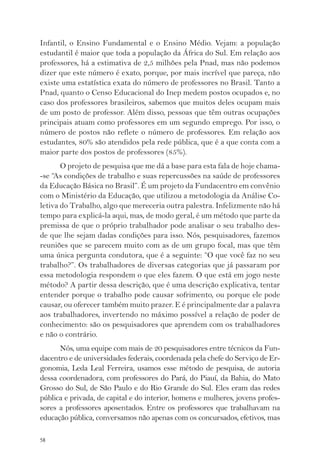 Infantil, o Ensino Fundamental e o Ensino Médio. Vejam: a população 
estudantil é maior que toda a população da África do Sul. Em relação aos 
professores, há a estimativa de 2,5 milhões pela Pnad, mas não podemos 
dizer que este número é exato, porque, por mais incrível que pareça, não 
existe uma estatística exata do número de professores no Brasil. Tanto a 
Pnad, quanto o Censo Educacional do Inep medem postos ocupados e, no 
caso dos professores brasileiros, sabemos que muitos deles ocupam mais 
de um posto de professor. Além disso, pessoas que têm outras ocupações 
principais atuam como professores em um segundo emprego. Por isso, o 
número de postos não reflete o número de professores. Em relação aos 
estudantes, 80% são atendidos pela rede pública, que é a que conta com a 
maior parte dos postos de professores (85%). 
58 
O projeto de pesquisa que me dá a base para esta fala de hoje chama- 
-se “As condições de trabalho e suas repercussões na saúde de professores 
da Educação Básica no Brasil”. É um projeto da Fundacentro em convênio 
com o Ministério da Educação, que utilizou a metodologia da Análise Co-letiva 
do Trabalho, algo que mereceria outra palestra. Infelizmente não há 
tempo para explicá-la aqui, mas, de modo geral, é um método que parte da 
premissa de que o próprio trabalhador pode analisar o seu trabalho des-de 
que lhe sejam dadas condições para isso. Nós, pesquisadores, fazemos 
reuniões que se parecem muito com as de um grupo focal, mas que têm 
uma única pergunta condutora, que é a seguinte: “O que você faz no seu 
trabalho?”. Os trabalhadores de diversas categorias que já passaram por 
essa metodologia respondem o que eles fazem. O que está em jogo neste 
método? A partir dessa descrição, que é uma descrição explicativa, tentar 
entender porque o trabalho pode causar sofrimento, ou porque ele pode 
causar, ou oferecer também muito prazer. E é principalmente dar a palavra 
aos trabalhadores, invertendo no máximo possível a relação de poder de 
conhecimento: são os pesquisadores que aprendem com os trabalhadores 
e não o contrário. 
Nós, uma equipe com mais de 20 pesquisadores entre técnicos da Fun-dacentro 
e de universidades federais, coordenada pela chefe do Serviço de Er-gonomia, 
Leda Leal Ferreira, usamos esse método de pesquisa, de autoria 
dessa coordenadora, com professores do Pará, do Piauí, da Bahia, do Mato 
Grosso do Sul, de São Paulo e do Rio Grande do Sul. Eles eram das redes 
pública e privada, de capital e do interior, homens e mulheres, jovens profes-sores 
a professores aposentados. Entre os professores que trabalhavam na 
educação pública, conversamos não apenas com os concursados, efetivos, mas 
 