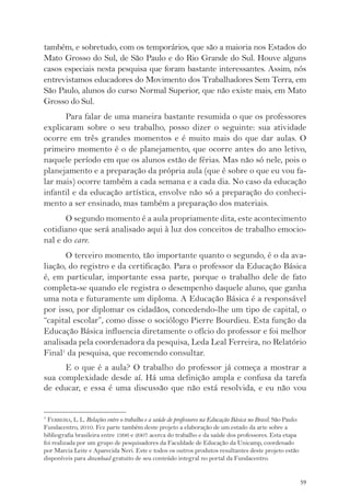 também, e sobretudo, com os temporários, que são a maioria nos Estados do 
Mato Grosso do Sul, de São Paulo e do Rio Grande do Sul. Houve alguns 
casos especiais nesta pesquisa que foram bastante interessantes. Assim, nós 
entrevistamos educadores do Movimento dos Trabalhadores Sem Terra, em 
São Paulo, alunos do curso Normal Superior, que não existe mais, em Mato 
Grosso do Sul. 
Para falar de uma maneira bastante resumida o que os professores 
explicaram sobre o seu trabalho, posso dizer o seguinte: sua atividade 
ocorre em três grandes momentos e é muito mais do que dar aulas. O 
primeiro momento é o de planejamento, que ocorre antes do ano letivo, 
naquele período em que os alunos estão de férias. Mas não só nele, pois o 
planejamento e a preparação da própria aula (que é sobre o que eu vou fa-lar 
mais) ocorre também a cada semana e a cada dia. No caso da educação 
infantil e da educação artística, envolve não só a preparação do conheci-mento 
a ser ensinado, mas também a preparação dos materiais. 
O segundo momento é a aula propriamente dita, este acontecimento 
cotidiano que será analisado aqui à luz dos conceitos de trabalho emocio-nal 
e do care. 
O terceiro momento, tão importante quanto o segundo, é o da ava-liação, 
do registro e da certificação. Para o professor da Educação Básica 
é, em particular, importante essa parte, porque o trabalho dele de fato 
completa-se quando ele registra o desempenho daquele aluno, que ganha 
uma nota e futuramente um diploma. A Educação Básica é a responsável 
por isso, por diplomar os cidadãos, concedendo-lhe um tipo de capital, o 
“capital escolar”, como disse o sociólogo Pierre Bourdieu. Esta função da 
Educação Básica influencia diretamente o ofício do professor e foi melhor 
analisada pela coordenadora da pesquisa, Leda Leal Ferreira, no Relatório 
Final1 da pesquisa, que recomendo consultar. 
E o que é a aula? O trabalho do professor já começa a mostrar a 
sua complexidade desde aí. Há uma definição ampla e confusa da tarefa 
de educar, e essa é uma discussão que não está resolvida, e eu não vou 
59 
1 FERREIRA, L. L. Relações entre o trabalho e a saúde de professores na Educação Básica no Brasil. São Paulo: 
Fundacentro, 2010. Fez parte também deste projeto a elaboração de um estado da arte sobre a 
bibliografia brasileira entre 1996 e 2007 acerca do trabalho e da saúde dos professores. Esta etapa 
foi realizada por um grupo de pesquisadores da Faculdade de Educação da Unicamp, coordenado 
por Marcia Leite e Aparecida Neri. Este e todos os outros produtos resultantes deste projeto estão 
disponíveis para download gratuito de seu conteúdo integral no portal da Fundacentro. 
 