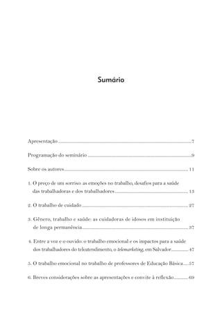 Sumário 
Apresentação .................................................................................................................7 
Programação do seminário ........................................................................................9 
Sobre os autores ......................................................................................................... 11 
1. O preço de um sorriso: as emoções no trabalho, desafios para a saúde 
das trabalhadoras e dos trabalhadores .............................................................. 13 
2. O trabalho de cuidado .......................................................................................... 27 
3. Gênero, trabalho e saúde: as cuidadoras de idosos em instituição 
de longa permanência .......................................................................................... 37 
4. Entre a voz e o ouvido: o trabalho emocional e os impactos para a saúde 
dos trabalhadores do teleatendimento, o telemarketing, em Salvador ................47 
5. O trabalho emocional no trabalho de professores de Educação Básica .... 57 
6. Breves considerações sobre as apresentações e convite à reflexão ............ 69 
 