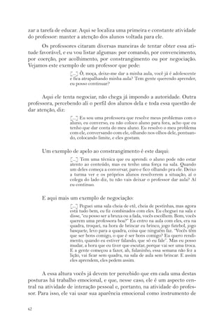 zar a tarefa de educar. Aqui se localiza uma primeira e constante atividade 
do professor: manter a atenção dos alunos voltada para ele. 
62 
Os professores citaram diversas maneiras de tentar obter essa ati-tude 
favorável, e eu vou listar algumas: por comando, por convencimento, 
por coerção, por acolhimento, por constrangimento ou por negociação. 
Vejamos este exemplo de um professor que pede: 
[...] Ô, moça, deixe-me dar a minha aula, você já é adolescente 
e fica atrapalhando minha aula? Tem gente querendo aprender, 
eu posso continuar? 
Aqui ele tenta negociar, não chega já impondo a autoridade. Outra 
professora, percebendo ali o perfil dos alunos dela e toda essa questão de 
dar atenção, diz: 
[...] Eu sou uma professora que resolve meus problemas com o 
aluno, eu converso, eu não coloco aluno para fora, acho que eu 
tenho que dar conta do meu aluno. Eu resolvo o meu problema 
com ele, conversando com ele, olhando nos olhos dele, pontuan-do, 
colocando limite, e eles gostam. 
Um exemplo de apelo ao constrangimento é este daqui: 
[...] Tem uma técnica que eu aprendi: o aluno pode não estar 
atento ao conteúdo, mas eu tenho uma força na sala. Quando 
um deles começa a conversar, paro e fico olhando pra ele. Deixo 
a turma ver e os próprios alunos resolverem a situação, aí o 
colega do lado diz, tu não vais deixar o professor dar aula? Aí 
eu continuo. 
E aqui mais um exemplo de negociação: 
[...] Peguei uma sala cheia de etê, cheia de pestinhas, mas agora 
está tudo bem, eu fiz combinados com eles. Eu cheguei na sala e 
disse, “eu posso ser a bruxa ou a fada, vocês escolhem. Bom, vocês 
querem uma professora boa?” Eu entro na aula com eles, era na 
quadra, troquei, na hora de brincar eu brinco, jogo futebol, jogo 
basquete, levo para a quadra, coisa que ninguém faz. “Vocês têm 
que ser bons comigo, o que é ser bons comigo? Eu quero rendi-mento, 
quando eu estiver falando, que só eu fale”. Mas eu posso 
mudar, a hora que eu tiver que escutar, porque vai ser uma troca. 
E a gente começou a fazer, ah, fulaninho, essa semana não fez a 
lição, vai ficar sem quadra, na sala de aula sem brincar. E assim 
eles aprendem, eles pedem assim. 
A essa altura vocês já devem ter percebido que em cada uma destas 
posturas há trabalho emocional, e que, nesse caso, ele é um aspecto cen-tral 
na atividade de interação pessoal e, portanto, na atividade do profes-sor. 
Para isso, ele vai usar sua aparência emocional como instrumento de 
 