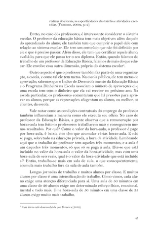 rísticas dos locais, as especificidades das tarefas e atividades exer-cidas. 
65 
(FERREIRA, 2009a, p.12) 
Então, no caso dos professores, é interessante considerar o sistema 
escolar. O professor da educação básica tem mais objetivos além daquele 
do aprendizado do aluno; ele também tem que cumprir o papel dele com 
relação ao sistema escolar. Ele tem um conteúdo que não foi definido por 
ele e que é preciso passar. Além disso, ele tem que certificar aquele aluno, 
avaliá-lo, para que ele possa ter o seu diploma. Então, quando falamos do 
trabalho de um professor da Educação Básica, falamos de mais do que edu-car. 
Ele envolve essa outra dimensão, própria do sistema escolar5. 
Outro aspecto é que o professor também faz parte de uma organiza-ção, 
a escola, e como tal ele tem metas. Na escola pública, ele tem metas de 
aprovação; sabemos que o Índice de Desenvolvimento da Educação Básica 
e o Programa Dinheiro na Escola associam o número de aprovações que 
uma escola tem com o dinheiro que ela vai receber no próximo ano. Na 
escola particular, os professores comentaram que há pressões para apro-var 
os alunos, porque as reprovações afugentam os alunos, ou melhor, os 
clientes, da escola. 
Vale notar como as condições contratuais do emprego do professor 
também influenciam a maneira como ele executa seu ofício. No caso do 
professor da Educação Básica, a gente observa que a remuneração por 
horas-aula tem feito os professores trabalharem mais e conseguirem me-nos 
resultados. Por quê? Como o valor da hora-aula, o professor é pago 
por hora-aula, é baixo, eles têm que acumular várias horas-aula. E não 
se paga, sobretudo na educação privada, a hora da atividade. Lembrando 
aqui que o trabalho do professor tem aqueles três momentos, e a aula é 
um daqueles três momentos, só que só se paga a aula. Diz-se que está 
incluído no valor da hora-aula o valor da hora-atividade, mas com uma 
hora-aula de seis reais, qual é o valor da hora-atividade que está incluído 
aí? Então, trabalha-se mais em sala de aula, o que consequentemente, 
acumula mais trabalho fora da sala de aula também. 
Longas jornadas de trabalho e muitos alunos por classe. E muitos 
alunos por classe é uma intensificação do trabalho. Como vimos, cada alu-no 
exige uma atenção diferenciada para si. Uma aula de 50 minutos em 
uma classe de 20 alunos exige um determinado esforço físico, emocional, 
mental e tudo mais. Uma hora-aula de 50 minutos em uma classe de 35 
alunos exige muito mais trabalho. 
5 Essa ideia está desenvolvida por Ferreira (2010). 
 