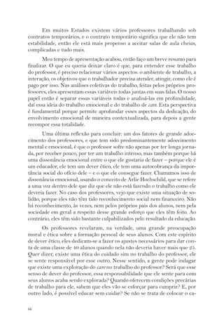 66 
Em muitos Estados existem vários professores trabalhando sob 
contratos temporários, e o contrato temporário significa que ele não tem 
estabilidade, então ele está mais propenso a aceitar salas de aula cheias, 
complicadas e tudo mais. 
Meu tempo de apresentação acabou, então faço um breve resumo para 
finalizar. O que eu queria deixar claro é que, para entender esse trabalho 
do professor, é preciso relacionar vários aspectos: o ambiente de trabalho, a 
interação, os objetivos que o trabalhador precisa atender, atingir, como ele é 
pago por isso. Nas análises coletivas do trabalho, feitas pelos próprios pro-fessores, 
eles apresentam essas variáveis todas juntas em suas falas. O nosso 
papel então é separar essas variáveis todas e analisá-las em profundidade, 
daí essa ideia do trabalho emocional e do trabalho de care. Esta perspectiva 
é fundamental porque permite aprofundar esses aspectos da dedicação, do 
envolvimento emocional de maneira contextualizada, para depois a gente 
recompor essa totalidade. 
Uma última reflexão para concluir: um dos fatores de grande adoe-cimento 
dos professores, e que tem sido predominantemente adoecimento 
mental e emocional, é que o professor sofre não apenas por ter longa jorna-da, 
por receber pouco, por ter um trabalho intenso, mas também porque há 
uma dissonância emocional entre o que ele gostaria de fazer – porque ele é 
um educador, ele tem um dever ético, ele tem uma autocobrança da impor-tância 
social do ofício dele – e o que ele consegue fazer. Chamamos isso de 
dissonância emocional, usando o conceito de Arlie Hochschild, que se refere 
a uma voz dentro dele que diz que ele não está fazendo o trabalho como ele 
deveria fazer. No caso dos professores, vejo que existe uma situação de so-lidão, 
porque eles não têm tido reconhecimento social nem financeiro. Não 
há reconhecimento, às vezes, nem pelos próprios pais dos alunos, nem pela 
sociedade em geral a respeito desse grande esforço que eles têm feito. Ao 
contrário, eles têm sido bastante culpabilizados pelo resultado da educação. 
Os professores revelaram, na verdade, uma grande preocupação 
moral e ética sobre a formação pessoal de seus alunos. Com este espírito 
de dever ético, eles dedicam-se a fazer os ajustes necessários para dar con-ta 
de uma classe de 40 alunos quando nela não deveria haver mais que 25. 
Quer dizer, existe uma ética do cuidado sim no trabalho do professor, ele 
se sente responsável por esse outro. Nesse sentido, a gente pode indagar 
que existe uma exploração do care no trabalho do professor? Será que esse 
senso de dever do professor, essa responsabilidade que ele sente para com 
seus alunos acaba sendo explorada? Quando oferecem condições precárias 
de trabalho para ele, sabem que eles vão se esforçar para cumprir? E, por 
outro lado, é possível educar sem cuidar? Se não se trata de colocar o ca- 
 