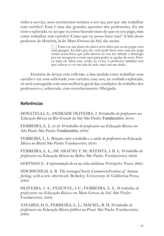 rinho a serviço, seus sentimentos íntimos a serviço, por que não trabalhar 
com carinho? Essa é uma das grandes questões dos professores. Eu me 
sinto explorado, eu sei que eu estou fazendo mais do que eu sou pago, mas 
como trabalhar sem carinho? Como que eu posso fazer isso? A fala desse 
professor de História, lá do Mato Grosso do Sul, diz assim: 
[...] Uma vez um aluno da oitava série falou que ia me pegar com 
uma gangue. Eu falei pra ele, você pode fazer isso, mas me pega 
numa sexta-feira, que pelo menos eu vou ter sábado e domingo 
pra me recuperar e estar aqui para poder te ajudar de novo. Nun-ca 
mais ele falou isso, então, às vezes, o professor também tem 
que colocar a voz em sala de aula, mas isso me abala. 
Gostaria de deixar esta reflexão: a boa medida entre trabalhar com 
carinho e ter essa solicitude, esse carinho, esse care, na verdade explorado, 
só será conseguida com uma melhoria geral das condições de trabalho dos 
professores e, sobretudo, com reconhecimento. Obrigada. 
67 
Referências 
DONATELLI, S.; ANDRADE OLIVEIRA, J. O trabalho de professores na 
Educação Básica no Rio Grande do Sul. São Paulo: Fundacentro, 2010. 
FERREIRA, L. L. et al. O trabalho de professores na Educação Básica em 
São Paulo. São Paulo: Fundacentro, 2009. 
FERREIRA, L. L. Relações entre o trabalho e a saúde de professores na Educação 
Básica no Brasil. São Paulo: Fundacentro, 2010. 
FERREIRA, L. L.; DE ARAÚJO, T. M.; BATISTA, J. H. L. O trabalho de 
professores na Educação Básica na Bahia. São Paulo: Fundacentro, 2009. 
GOFFMAN, E. A representação do eu na vida cotidiana. Petrópolis: Vozes, 2005. 
HOCHSCHILD, A. R. The managed heart: Commercialization of human 
feeling, with a new afterword. Berkeley: University of California Press, 
2003. 
OLIVEIRA, J. A.; PESENTE, J. C.; FERREIRA, L. L. O trabalho de 
professores na Educação Básica em Mato Grosso do Sul. São Paulo: 
Fundacentro, 2009. 
TAVARES, D. S.; FERREIRA, L. L.; MACIEL, R. H. O trabalho de 
professores na Educação Básica pública no Piauí. São Paulo: Fundacentro, 
2008. 
 
