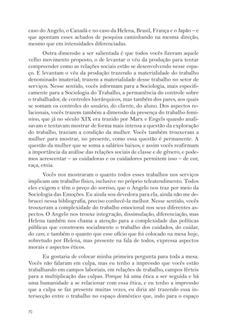 caso do Angelo, o Canadá e no caso da Helena, Brasil, França e o Japão – e 
que apontam esses achados de pesquisa caminhando na mesma direção, 
mesmo que em intensidades diferenciadas. 
70 
Outra dimensão a ser salientada é que todos vocês fizeram aquele 
velho movimento proposto, o de levantar o véu da produção para tentar 
compreender como as relações sociais estão se desenvolvendo nesse espa-ço. 
E levantam o véu da produção trazendo a materialidade do trabalho 
denominado imaterial; trazem a materialidade desse trabalho no setor de 
serviços. Nesse sentido, vocês informam para a Sociologia, mais especifi-camente 
para a Sociologia do Trabalho, a permanência do controle sobre 
o trabalhador, de controles hierárquicos, mas também dos pares, aos quais 
se somam os controles do usuário, do cliente, do aluno. Dos aspectos re-lacionais, 
vocês trazem também a dimensão da presença do trabalho femi-nino, 
que já no século XIX era trazido por Marx e Engels quando anali-savam 
e tentavam mostrar de forma mais intensa a questão da exploração 
do trabalho, traziam a condição da mulher. Vocês também trouxeram a 
mulher para mostrar, no presente, como essa questão é permanente. A 
questão da mulher que se soma a salários baixos, e assim vocês reafirmam 
a importância da análise das relações sociais de classe e de gênero, e pode-mos 
acrescentar – as cuidadoras e os cuidadores permitem isso – de cor, 
raça, etnia. 
Vocês nos mostraram o quanto todos esses trabalhos nos serviços 
implicam um trabalho físico, inclusive no próprio teleatendimento. Todos 
eles exigem e têm o preço do sorriso, que o Angelo nos traz por meio da 
Sociologia das Emoções. Eu ainda sou devedora para ela, ainda não me de-brucei 
nessa bibliografia, preciso conhecê-la melhor. Nesse sentido, vocês 
trouxeram a complexidade do trabalho emocional nos seus diferentes as-pectos. 
O Angelo nos trouxe integração, dissimulação, diferenciação, mas 
Helena também nos chama a atenção para a complexidade das políticas 
públicas que constroem socialmente o trabalho dos cuidados, do cuidar, 
do care, e também o quanto que esse ofício que foi colocado na mesa hoje, 
sobretudo por Helena, mas presente na fala de todos, expressa aspectos 
morais e aspectos éticos. 
Eu gostaria de colocar minha primeira pergunta para toda a mesa. 
Vocês não falaram em culpa, mas eu tenho a impressão que vocês estão 
trabalhando em campos laboriais, em relações de trabalho, campos férteis 
para a multiplicação das culpas. Porque há uma ética a ser seguida e há 
uma humanidade a se relacionar com essa ética, e eu tenho a impressão 
que a culpa se faz presente muitas vezes, eu diria até trazendo essa in-tersecção 
entre o trabalho no espaço doméstico que, indo para o espaço 
 