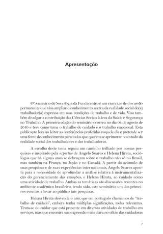 O Seminário de Sociologia da Fundacentro é um exercício de discussão 
permanente que visa ampliar o conhecimento acerca da realidade social do(a) 
trabalhador(a) expressa em suas condições de trabalho e de vida. Visa tam-bém 
divulgar a contribuição das Ciências Sociais à área da Saúde e Segurança 
no Trabalho. A primeira edição do seminário ocorreu no dia 04 de agosto de 
2010 e teve como tema o trabalho de cuidado e o trabalho emocional. Esta 
publicação leva ao leitor as conferências proferidas naquele dia e pretende ser 
uma fonte de conhecimento para todos que querem se aprimorar no estudo da 
realidade social dos trabalhadores e das trabalhadoras. 
A escolha deste tema seguiu um caminho trilhado por nossas pes-quisas 
e inspirado pela expertise de Angelo Soares e Helena Hirata, soció-logos 
que há alguns anos se debruçam sobre o trabalho não só no Brasil, 
mas também na França, no Japão e no Canadá. A partir do acúmulo de 
suas pesquisas e de suas experiências internacionais, Angelo Soares apon-ta 
para a necessidade de aprofundar a análise relativa à instrumentaliza-ção 
do gerenciamento das emoções, e Helena Hirata, ao cuidado como 
uma atividade de trabalho. Ambas as temáticas são discussões recentes no 
ambiente acadêmico brasileiro, tendo sido, este seminário, um dos primei-ros 
eventos a levar ao público tais pesquisas. 
Helena Hirata desvenda o care, que em português chamamos de “tra-balho 
de cuidado”, embora tenha múltiplas significações, todas relevantes. 
Trata-se do cuidar que está presente em diversas atividades de trabalho em 
serviços, mas que encontra sua expressão mais clara no ofício das cuidadoras 
7 
Apresentação 
 