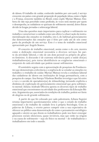 de idosos. O trabalho de cuidar, conhecido também por care-work, é serviço 
crescente em países com grande proporção de população idosa, como o Japão 
e a França, crescente também no Brasil, como expõe Myrian Matsuo. Em-bora 
8 
ele não seja percebido como profissão, às vezes nem mesmo por quem 
o desempenha, as cuidadoras se queixam de sofrimento mental, dores físicas 
devido às longas jornadas e sobrecarga laboral. 
Uma das questões mais importantes para explicar o sofrimento no 
trabalho e caracterizar o cuidado como um ofício é a observação da instru-mentalização 
das emoções no trabalho, isto é, do habitual gerenciamento 
das demonstrações das emoções que é feito por cada um de nós como 
parte da produção de um serviço. Este é o tema do trabalho emocional 
apresentado por Angelo Soares. 
O conceito de trabalho emocional, assim como o do care, mostra 
como a dedicação emocional necessária a diversos serviços faz par-te 
da atividade laboral, e não de um dom pessoal ou próprio do gêne-ro 
feminino. A discussão é de extrema relevância para a saúde dos(as) 
trabalhadores(as), pois torna identificáveis as exigências emocionais e 
corporais de cada atividade que podem causar sofrimentos. 
O seminário seguiu com a apresentação de pesquisas da Fundacen-tro 
que demonstram a relevância e a urgência de se estudar as emoções no 
trabalho e o trabalho de cuidar. Myrian Matsuo revela o cotidiano laboral 
das cuidadoras de idosos em instituições de longa permanência, com a 
pesquisa de campo. Ana Soraya Vilasboas Bonfim investiga o que há entre 
a voz e o ouvido de operadores(as) de telemarketing, tornando explícita a 
dinâmica de exploração do gerenciamento emocional que gera sofrimen-to 
mental. Juliana Andrade Oliveira aponta os diversos tipos de trabalho 
emocional que encontramos na atividade dos professores da Educação Bá-sica. 
Argumenta que, associados às condições de trabalho, podem ser fonte 
de alegrias ou de grande sofrimento. 
A partir do que foi colocado por cada palestrante, Liliana Segnini 
retoma importantes questionamentos sobre o que o estudo do trabalho 
emocional e do trabalho de cuidado leva à própria Sociologia. Com as 
palavras de Liliana, o evento parece cumprir com a sua expectativa de 
oferecer ao público uma demonstração de como o pensamento sociológico 
aguçado e atento ao que dizem os trabalhadores pode nos fazer enxergar 
processos sociais silenciosos, quase invisíveis, mas que estão na origem 
e na causa do sofrimento – seja ele físico ou mental – de trabalhadoras e 
trabalhadores em todo o mundo. 
 
