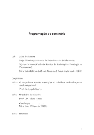9 
09h Mesa de Abertura 
Jorge Teixeira (Assessoria da Presidência da Fundacentro) 
Myrian Matsuo (Chefe do Serviço de Sociologia e Psicologia da 
Fundacentro) 
Mina Kato (Editora da Revista Brasileira de Saúde Ocupacional – RBSO) 
Conferências 
09h15 O preço de um sorriso: as emoções no trabalho e os desafios para a 
saúde ocupacional 
Prof. Dr. Angelo Soares 
09h45 O trabalho de cuidados 
Profª Drª Helena Hirata 
Coordenação 
Mina Kato (Editora da RBSO) 
10h15 Intervalo 
Programação do seminário 
 