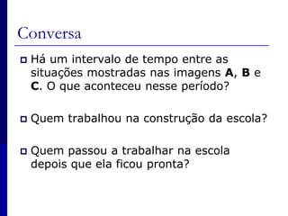 Conversa Há um intervalo de tempo entre as situações mostradas nas imagens A, B e C. O que aconteceu nesse período?Quem trabalhou na construção da escola?Quem passou a trabalhar na escola depois que ela ficou pronta?