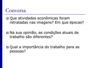 Conversa Que atividades econômicas foram retratadas nas imagens? Em que épocas?Na sua opinião, as condições atuais de trabalho são diferentes?Qual a importância do trabalho para as pessoas?
