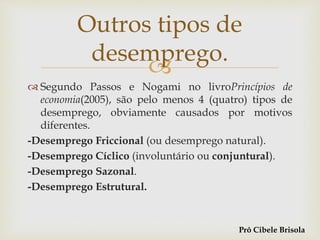 
 Segundo Passos e Nogami no livroPrincípios de
economia(2005), são pelo menos 4 (quatro) tipos de
desemprego, obviamente causados por motivos
diferentes.
-Desemprego Friccional (ou desemprego natural).
-Desemprego Cíclico (involuntário ou conjuntural).
-Desemprego Sazonal.
-Desemprego Estrutural.
Outros tipos de
desemprego.
Prô Cibele Brisola
 