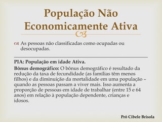 
 As pessoas não classificadas como ocupadas ou
desocupadas.
______________________________________________________
PIA: População em idade Ativa.
Bônus demográfico: O bônus demográfico é resultado da
redução da taxa de fecundidade (as famílias têm menos
filhos) e da diminuição da mortalidade em uma população –
quando as pessoas passam a viver mais. Isso aumenta a
proporção de pessoas em idade de trabalhar (entre 15 e 64
anos) em relação à população dependente, crianças e
idosos.
População Não
Economicamente Ativa
Prô Cibele Brisola
 