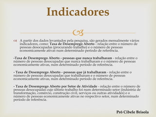  A partir dos dados levantados pela pesquisa, são gerados mensalmente vários
indicadores, como: Taxa de Desemprego Aberto - relação entre o número de
pessoas desocupadas (procurando trabalho) e o número de pessoas
economicamente ativas num determinado período de referência.
-Taxa de Desemprego Aberto - pessoas que nunca trabalharam - relação entre o
número de pessoas desocupadas que nunca trabalharam e o número de pessoas
economicamente ativas, num determinado período de referência.
- Taxa de Desemprego Aberto - pessoas que já trabalharam - relação entre o
número de pessoas desocupadas que trabalharam e o número de pessoas
economicamente ativas, num determinado período de referência.
- Taxa de Desemprego Aberto por Setor de Atividade - relação entre o número de
pessoas desocupadas cujo último trabalho foi num determinado setor (indústria de
transformação, comércio, construção civil, serviços ou outras atividades) e o
número de pessoas economicamente ativas no respectivo setor, num determinado
período de referência.
Indicadores
Prô Cibele Brisola
 