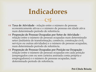 
 Taxa de Atividade - relação entre o número de pessoas
economicamente ativas e o número de pessoas em idade ativa
num determinado período de referência.
 Proporção de Pessoas Ocupadas por Setor de Atividade -
relação entre o número de pessoas ocupadas num determinado
setor (indústria de transformação, comércio, construção civil,
serviços ou outras atividades) e o número de pessoas ocupadas,
num determinado período de referência.
 Proporção de Pessoas Ocupadas por Posição na Ocupação -
relação entre o número de pessoas ocupadas em cada posição
(empregados com ou sem carteira assinada conta própria e
empregadores) e o número de pessoas ocupadas, num
determinado período de referência.
Indicadores
Prô Cibele Brisola
 