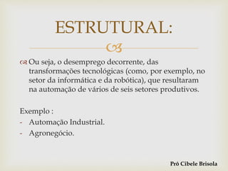 
 Ou seja, o desemprego decorrente, das
transformações tecnológicas (como, por exemplo, no
setor da informática e da robótica), que resultaram
na automação de vários de seis setores produtivos.
Exemplo :
- Automação Industrial.
- Agronegócio.
ESTRUTURAL:
Prô Cibele Brisola
 