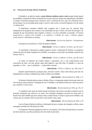 9
2.4 Processo de elevação Moral e Espiritual
O trabalho é, ao lado da oração, o mais eficiente antídoto contra o mal, porque faculta àquele
que trabalha a conquista de valores incalculáveis com que a pessoa corrige suas imperfeições e disciplina
a vontade. O momento perigoso para o homem é, pois, o momento do ócio, não o do sofrimento nem o
da luta áspera. Se na ociosidade pode surgir e crescer o mal, na dor e na tarefa fulguram a luz da oração
e a chama da fé.
O Espiritismo considera trabalho toda ocupação útil e ensina que ele constitui fator
indispensável ao progresso das criaturas e da comunidade em que vivemos, um meio de elevação e de
expiação de que necessitamos para resgatar os abusos e os erros cometidos no passado. “O homem
quintessência o espírito pelo trabalho e só mediante o trabalho do corpo o Espírito adquire
conhecimentos”, afirmaram os imortais.
Allan Kardec - O Livro dos Espíritos - Prolegômenos
O progresso nos Espíritos é o fruto do próprio trabalho.
Allan Kardec - O Céu e o Inferno, 1a Parte, cap. III, item 7
A encarnação é necessária ao duplo progresso moral e intelectual do Espírito: ao progresso
intelectual pela atividade obrigatória do trabalho; ao progresso moral pela necessidade recíproca dos
homens entre si.
Allan Kardec - O Céu e o Inferno, 1a Parte, cap. III, item 8
As almas ou Espíritos são criados simples e ignorantes, isto é, sem conhecimentos nem
consciência do bem e do mal, porém, aptos para adquirir o que lhes falta. O trabalho é o meio de
aquisição, e o fim — que é a perfeição — é para todos o mesmo.
Allan Kardec - O Céu e o Inferno, cap. VIII, item 12
Quando experimentarmos qualquer pesar, devemos resistir e fazer todo esforço para não nos
abandonarmos à tristeza, lembrando que nada se obtém sem trabalho.
Allan Kardec - Revista Espírita de 1860, p. 21
Se bastasse formular palavras para se dirigir a Deus, os inoperantes apenas teriam que tomar um
livro de preces para satisfazer a obrigação de orar. O trabalho, a atividade da alma são a única boa prece
que a purifica e a faz crescer.
Allan Kardec - Revista Espírita de 1865, pp. 28 a 31
A verdadeira vida, tanto do animal, quanto do homem, não está no envoltório corporal; está no
princípio inteligente que sobrevive ao corpo. Esse princípio inteligente necessita do corpo para se
desenvolver pelo trabalho que deve realizar sobre a matéria bruta. O corpo se gasta nesse trabalho, mas
a alma, não; ao contrário, dele sai mais forte, mais lúcida e mais capaz.
Allan Kardec - Revista Espírita de 1865, p. 95
Luís de França (Espírito) reafirma a informação de que os tempos são chegados e afirma, numa
mensagem recebida em 8 de janeiro de 1866:
(1) Enquanto o homem negligencia cultivar o seu espírito e fica absorvido pela busca ou a posse
dos bens materiais, sua alma permanece de certo modo estacionária.
 