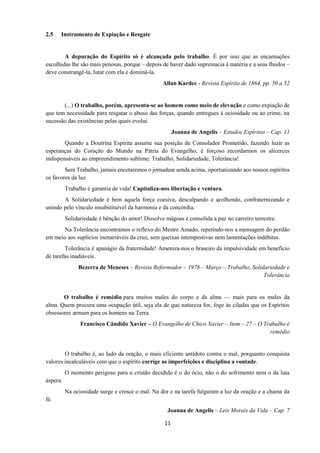 11
2.5 Instrumento de Expiação e Resgate
A depuração do Espírito só é alcançada pelo trabalho. É por isso que as encarnações
escolhidas lhe são mais penosas, porque – depois de haver dado supremacia à matéria e a seus fluidos –
deve constrangê-la, lutar com ela e dominá-la.
Allan Kardec - Revista Espírita de 1864, pp. 50 a 52
(...) O trabalho, porém, apresenta-se ao homem como meio de elevação e como expiação de
que tem necessidade para resgatar o abuso das forças, quando entregues à ociosidade ou ao crime, na
sucessão das existências pelas quais evolui.
Joanna de Angelis – Estudos Espíritas – Cap. 11
Quando a Doutrina Espírita assume sua posição de Consolador Prometido, fazendo luzir as
esperanças do Coração do Mundo na Pátria do Evangelho, é forçoso recordarmos os alicerces
indispensáveis ao empreendimento sublime: Trabalho, Solidariedade, Tolerância!
Sem Trabalho, jamais encetaremos o jornadear senda acima, oportunizando aos nossos espíritos
os favores da luz.
Trabalho é garantia de vida! Capitaliza-nos libertação e ventura.
A Solidariedade é bem aquela força coesiva, desculpando e acolhendo, confraternizando e
unindo pelo vínculo insubstituível da harmonia e da concórdia.
Solidariedade é bênção do amor! Dissolve mágoas e consolida a paz no carreiro terrestre.
Na Tolerância encontramos o reflexo do Mestre Amado, repetindo-nos a mensagem do perdão
em meio aos suplícios inenarráveis da cruz, sem queixas intempestivas nem lamentações indébitas.
Tolerância é apanágio da fraternidade! Ameniza-nos o braseiro da impulsividade em benefício
de tarefas inadiáveis.
Bezerra de Meneses – Revista Reformador – 1978 – Março – Trabalho, Solidariedade e
Tolerância
O trabalho é remédio para muitos males do corpo e da alma — mais para os males da
alma. Quem procura uma ocupação útil, seja ela de que natureza for, foge às ciladas que os Espíritos
obsessores armam para os homens na Terra.
Francisco Cândido Xavier – O Evangelho de Chico Xavier – Item – 27 – O Trabalho é
remédio
O trabalho é, ao lado da oração, o mais eficiente antídoto contra o mal, porquanto conquista
valores incalculáveis com que o espírito corrige as imperfeições e disciplina a vontade.
O momento perigoso para o cristão decidido é o do ócio, não o do sofrimento nem o da luta
áspera.
Na ociosidade surge e cresce o mal. Na dor e na tarefa fulguram a luz da oração e a chama da
fé.
Joanna de Angelis – Leis Morais da Vida – Cap. 7
 
