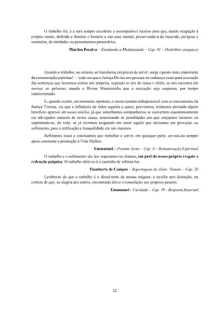 12
O trabalho foi, é e será sempre excelente e incomparável recurso para que, dando ocupação à
própria mente, defenda e ilumine o homem a sua casa mental, preservando-a da incursão, perigosa e
sorrateira, de entidades ou pensamentos parasitários.
Martins Peralva – Estudando a Mediunidade – Cap. 41 – Distúrbios psíquicos
Quando o trabalho, no entanto, se transforma em prazer de servir, surge o ponto mais importante
da remuneração espiritual — toda vez que a Justiça Divina nos procura no endereço exato para execução
das sentenças que lavramos contra nós próprios, segundo as leis de causa e efeito, se nos encontra em
serviço ao próximo, manda a Divina Misericórdia que a execução seja suspensa, por tempo
indeterminado.
E, quando ocorre, em momento oportuno, o nosso contato indispensável com os mecanismos da
Justiça Terrena, eis que a influência de todos aqueles a quem, porventura, tenhamos prestado algum
benefício aparece em nosso auxílio, já que semelhantes companheiros se convertem espontaneamente
em advogados naturais de nossa causa, amenizando as penalidades em que estejamos incursos ou
suprimindo-as, de todo, se já tivermos resgatado em amor aquilo que devíamos em provação ou
sofrimento, para a retificação e tranquilidade em nós mesmos.
Reflitamos nisso e concluamos que trabalhar e servir, em qualquer parte, ser-nos-ão sempre
apoio constante e promoção à Vida Melhor.
Emmanuel – Perante Jesus – Cap. 4 – Remuneração Espiritual
O trabalho e o sofrimento são leis imperantes no planeta, em prol do nosso próprio resgate e
redenção psíquica. O trabalho abrir-te-á o caminho de infinita luz.
Humberto de Campos – Reportagens de Além- Túmulo – Cap. 20
Lembra-te de que o trabalho é o dissolvente de nossas mágoas, e auxilia sem distinção, na
certeza de que, na alegria dos outros, encontrarás alívio e consolação aos próprios pesares.
Emmanuel - Caridade – Cap. 39 - Resposta fraternal
 