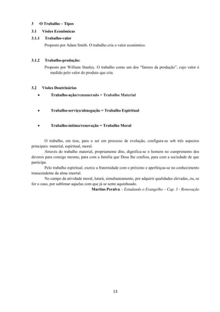 13
3 O Trabalho – Tipos
3.1 Visões Econômicas
3.1.1 Trabalho-valor
Proposto por Adam Smith. O trabalho cria o valor económico.
3.1.2 Trabalho-produção:
Proposto por William Stanley. O trabalho como um dos "fatores da produção”, cujo valor é
medido pelo valor do produto que cria.
3.2 Visões Doutrinárias
• Trabalho-ação/remunerado = Trabalho Material
• Trabalho-serviço/abnegação = Trabalho Espiritual
• Trabalho-íntimo/renovação = Trabalho Moral
O trabalho, em tese, para o ser em processo de evolução, configura-se sob três aspectos
principais: material, espiritual, moral.
Através do trabalho material, propriamente dito, dignifica-se o homem no cumprimento dos
deveres para consigo mesmo, para com a família que Deus lhe confiou, para com a sociedade de que
participa.
Pelo trabalho espiritual, exerce a fraternidade com o próximo e aperfeiçoa-se no conhecimento
transcendente da alma imortal.
No campo da atividade moral, lutará, simultaneamente, por adquirir qualidades elevadas, ou, se
for o caso, por sublimar aquelas com que já se sente aquinhoado.
Martins Peralva – Estudando o Evangelho – Cap. 3 - Renovação
 