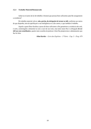 14
3.2.1 Trabalho Material/Remunerado
Achar-se-á isento da lei do trabalho o homem que possua bens suficientes para lhe assegurarem
a existência?
Do trabalho material, talvez; não, porém, da obrigação de tornar-se útil, conforme aos meios
de que disponha, nem de aperfeiçoar a sua inteligência ou a dos outros, o que também é trabalho.
Aquele a quem Deus facultou a posse de bens suficientes a lhe garantirem a existência não está,
é certo, constrangido a alimentar-se com o suor do seu rosto, mas tanto maior lhe é a obrigação de ser
útil aos seus semelhantes, quanto mais ocasiões de praticar o bem lhe proporciona o adiantamento que
lhe foi feito
Allan Kardec – Livro dos Espíritos – 3º Parte – Cap. 3 – Perg. 679
 