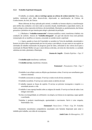 15
3.2.2 Trabalho Espiritual/Abnegação
O trabalho, no entanto, não se restringe apenas ao esforço de ordem material, física, mas,
também, intelectual pelo labor desenvolvido, objetivando as manifestações da Cultura, do
Conhecimento, da Arte, da Ciência.
Muito diferente da força aplicada pelo animal, o trabalho no homem objetiva a transformação
para melhor das condições e do meio onde se encontra situado, desdobrando a capacidade criativa, de
modo a atingir as altas expressões da beleza e da imortalidade, libertando-se, paulatinamente, das formas
grosseiras e primárias em que transita para atingir a plenitude da perfeição.
(...) Mediante o “trabalho-remunerado” o homem modifica o meio, transforma o habitat, cria
condições de conforto. Através do “trabalho-abnegação”, do qual não decorre troca nem permuta
remuneração ele se modifica a si mesmo, crescendo no sentido moral e espiritual.
(...) Agora, quando as luzes do Consolador se acendem na Terra da atualidade, encontrando o
homem em pleno labor regulamentado por leis de justiça e previdência, eis que soam no seu espírito as
clarinadas do trabalho mantenedor do progresso geral de todos, utilizando-se dos valores da fé para a
construção do Mundo Melhor em que o amor dirima as dúvidas, em torno da vida imortal, e a caridade
substitua em toda a plenitude a filantropia,
Joanna de Angelis – Estudos Espíritas – Cap. 11
O trabalho-ação transforma o ambiente.
O trabalho-serviço, transforma o homem.
Emmanuel – Pensamento e Vida – Cap. 7
O trabalho é um refúgio contra as aflições que dominam a alma. O serviço aos semelhantes gera
valoroso otimismo.
O trabalho acrescenta as energias. O serviço a todos revela divina sementeira.
O trabalho reconforta. O serviço aos outros anula os detritos do mal.
O trabalho reajusta as forças do espírito. O serviço ao próximo reconquista o respeito e a
serenidade perante a vida.
O trabalho é uma esponja bendita sobre as mágoas do mundo. O serviço no bem de todos é um
milagre renovador.
Na luta e na tranquilidade, no sofrimento e na alegria, na tristeza ou na esperança, segue agindo
e auxiliando.
Trabalhar é produzir transformação, oportunidade e movimento. Servir é criar simpatia,
fraternidade e luz.
Emmanuel - Nosso Livro - 1ª Parte – Cap. 20 - Trabalha
Raramente encontramos companheiros encarnados com bastante disposição para amar o
trabalho pelo trabalho, sem idéia de recompensa.
André Luiz- Os Mensageiros, 153
 