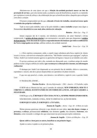 16
Abeiramo-nos de uma época em que a bênção da caridade precisará nascer no imo da
prestação de serviço e, por esta mesma razão, as próprias casas de beneficência, no porvir, se manterão
por si próprias à custa do esforço e da colaboração dos que se beneficiam delas e daqueles que as dirigem
com alma e coração.
O homem compreenderá um dia que, colocado à frente do trabalho, encontrará nesse apoio
o caminho das próprias realizações.
Tudo se move pelo trabalho, tudo se faz pelo trabalho e com o trabalho sempre mais digno a
Humanidade descobrirá os seus mais altos roteiros de redenção.
Batuíra – Mais Luz – Pag. 11
Jamais esqueças dar de ti mesmo, em tolerância construtiva, em amor fraternal e divina
compreensão. A prática do bem exterior é um ensinamento e um apelo, para que cheguemos à prática
do bem interior. Jesus deu mais de si para o engrandecimento dos homens que todos os milionários
da Terra congregados no serviço, sublime embora, da caridade material.
André Luiz – Nosso Lar – Cap. 36
(...) Dois espíritos começaram, então, a expelir negra substância pela boca, espécie de vômito
escuro e viscoso, com terríveis emanações cadavéricas. "São fluidos venenosos que segregam", explicou
Tobias. André Luiz instintivamente agarrou os apetrechos de higiene e lançou-se ao trabalho com ardor.
O serviço continuou por todo o dia, custando-me abençoado suor, e nenhum amigo do mundo
poderia avaliar a alegria sublime do médico que recomeçava a educação de si mesmo, na enfermagem
rudimentar
O destaque por André Luiz dispensado ao seu primeiro dia de trabalho, efetivo e consciente,
espontâneo e sincero, não deve passar despercebido aos aprendizes do plano terrestre.
E que nos seja possível, a todos, sem demora e em definitivo, repeti-lo com o querido André
Luiz:
O TRABALHO, ENFIM ...
Martins Peralva – Revista Reformador - 1961 - Janeiro - O Trabalho, enfim
O BEM não te liberará da luta, que é caminho de redenção, SEM EMBARGO, SER-TE-Á
CIRENEU E AMIGO, SUSTENTANDO-TE EM TODOS OS LANCES, ATÉ QUE LOGRES A
FELICIDADE.
O BEM que se faz, É BEM QUE NÃO CESSA NUNCA, SEMPRE PRODUZINDO O BEM.
NÃO RECEIES, JAMAIS, O MAL, NEM TE OMITAS NA AÇÃO DO BEM.
O BEM QUE FAZES, É O BEM QUE A TI FAZES.
Joanna de Ângelis – Alerta – Cap. 44 – O Bem em Ação
Muitas pessoas generosas oferecem o que abunda em suas mãos, mas não doam o tempo, a
presença, o esforço, permanecendo solidárias, mas distantes; gentis, mas distantes; fraternas, mas
distantes, como receando o contágio dos que estacionam nas preciosas provações redentoras.
Joanna de Angelis – Celeiro de Bênçãos – Cap. 30
Quem cultiva o bem para os outros, beneficia-se em primeiro lugar.
Ajudar os outros é ajudar-se em primeira plana.
 