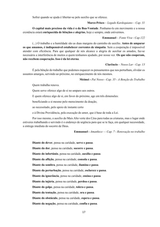 17
Sofrer quando se ajuda é libertar-se pelo auxílio que se oferece.
Marco Prisco – Legado Kardequiano – Cap. 31
O capital mais precioso da vida é o da Boa-Vontade. Ponhamo-lo em movimento e a nossa
existência estará enriquecida de bênçãos e alegrias, hoje e sempre, onde estivermos.
Emmanuel – Fonte Viva - Cap.122
(...) O trabalho e a humildade são as duas margens do caminho do auxílio. Antes de amparar
os que amamos, é indispensável estabelecer correntes de simpatia. Sem a cooperação é impossível
atender com eficiência. Para que qualquer de nós alcance a alegria de auxiliar os amados, faz-se
necessária a interferência de muitos a quem tenhamos ajudado, por nossa vez. Os que não cooperam,
não recebem cooperação. Isso é da lei eterna.
Clarêncio – Nosso Lar - Cap. 13
É pela bênção do trabalho que podemos esquecer os pensamentos que nos perturbam, olvidar os
assuntos amargos, servindo ao próximo, no enriquecimento de nós mesmos.
Meimei - Pai Nosso - Cap. 35 - A Benção do Trabalho
Quem trabalha renova.
Quem serve oferece algo de si no amparo aos outros.
E quem oferece algo de si, em favor do próximo, age em três dimensões:
beneficiando a si mesmo pelo merecimento da doação,
ao necessitado, pelo apoio de instante certo
e à Divina Providência, pela execução do amor, que é base de toda a Lei.
Por isso mesmo, o auxílio do Mais Alto verte dos Céus para todas as criaturas, mas o lugar onde
estiveres trabalhando e servindo é o endereço de urgência para que se te faça, em qualquer necessidade,
a entrega imediata do socorro de Deus.
Emmanuel - Amanhece — Cap. 7 - Renovação no trabalho
Diante do dever, pensa na caridade, serve e passa.
Diante da dor, pensa na caridade, socorre e passa.
Diante do infortúnio, pensa na caridade, auxilia e passa.
Diante da aflição, pensa na caridade, consola e passa.
Diante da sombra, pensa na caridade, ilumina e passa.
Diante da perturbação, pensa na caridade, esclarece e passa.
Diante da ignorância, pensa na caridade, ensina e passa.
Diante da injúria, pensa na caridade, perdoa e passa.
Diante do golpe, pensa na caridade, tolera e passa.
Diante da tentação, pensa na caridade, ora e passa.
Diante do obstáculo, pensa na caridade, espera e passa.
Diante da negação, pensa na caridade, confia e passa.
 