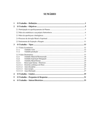 SUMÁRIO
1 O Trabalho – Definições ...................................................................................................1
2 O Trabalho – Objetivos ....................................................................................................5
2.1 Participação no aperfeiçoamento do Planeta .............................................................................. 5
2.2 Meio de estabelecer a sua própria Subsistência.......................................................................... 6
2.3 Meio de aperfeiçoar a Inteligência.............................................................................................. 7
2.4 Processo de elevação Moral e Espiritual..................................................................................... 9
2.5 Instrumento de Expiação e Resgate .......................................................................................... 11
3 O Trabalho – Tipos .........................................................................................................13
3.1 Visões Econômicas................................................................................................................... 13
3.1.1 Trabalho-valor ...............................................................................................................13
3.1.2 Trabalho-produção: .......................................................................................................13
3.2 Visões Doutrinárias................................................................................................................... 13
3.2.1 Trabalho Material/Remunerado.....................................................................................14
3.2.2 Trabalho Espiritual/Abnegação .....................................................................................15
3.2.3 Trabalho Moral/Íntimo ..................................................................................................19
3.2.3.1 Renovação Íntima - Diretrizes.......................................................................................23
3.2.3.1.1 Irrestrita confiança em Deus..........................................................................................24
3.2.3.1.2 Auto-disciplina ..............................................................................................................27
3.2.3.1.3 Auto-terapia...................................................................................................................27
3.2.3.1.4 Auto-libertação..............................................................................................................27
4 O Trabalho – Limites......................................................................................................29
5 O Trabalho – Perguntas & Respostas ...........................................................................31
6 O Trabalho – Síntese/Diretrizes.....................................................................................33
 