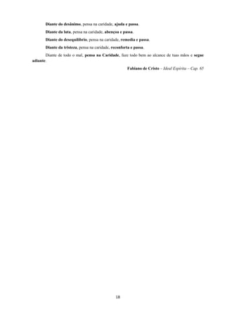 18
Diante do desânimo, pensa na caridade, ajuda e passa.
Diante da luta, pensa na caridade, abençoa e passa.
Diante do desequilíbrio, pensa na caridade, remedia e passa.
Diante da tristeza, pensa na caridade, reconforta e passa.
Diante de todo o mal, pensa na Caridade, faze todo bem ao alcance de tuas mãos e segue
adiante.
Fabiano de Cristo – Ideal Espírita – Cap. 65
 