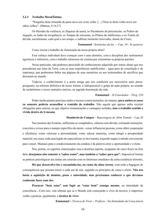 19
3.2.3 Trabalho Moral/Íntimo
“Ninguém deita remendo de pano novo em veste velha. […] Nem se deita vinho novo em
odres velhos”. (Mateus, 9.16,17)
Os Herodes da violência, os Zaqueus da usura, os Nicodemos do preconceito, os Pedros da
negação, os Judas da invigilância, os Ântipas do sarcasmo, os Pilatos da indiferença, e os Tomés da
dúvida, encontraram, cada qual a seu tempo, o sublime momento renovador, diante do Cristo.
Emmanuel - Sentinelas da luz — Cap. 16 - Se quiseres
Como iniciar o trabalho de iluminação da nossa própria alma?
Esse esforço individual deve começar com o auto domínio, com a disciplina dos sentimentos
egoísticos e inferiores, com o trabalho silencioso da criatura por exterminar as próprias paixões.
Nesse particular, não podemos prescindir do conhecimento adquirido por outras almas que nos
precederam nas lutas da Terra, com as suas experiências santificantes – água pura de consolação e de
esperança, que poderemos beber nas páginas de suas memórias ou nos testemunhos de sacrifício que
deixaram no mundo.
Todavia, o conhecimento é a porta amiga que nos conduzirá aos raciocínios mais puros,
porquanto, na reforma definitiva de nosso íntimo, é indispensável o golpe da ação própria, no sentido
de modelarmos o nosso santuário interior, na sagrada iluminação da vida.
Emmanuel – O Consolador – Perg. 230
Pedes medicamento para teus males e recurso contra tentações; no entanto, para ambos os casos
eu somente poderia aconselhar o remédio do trabalho. Não aquele que apenas saiba receitar
obrigações para outrem, ou que objetive remunerações e vantagens isoladas; mas o trabalho sentido e
vivido dentro de ti mesma.
Humberto de Campos – Reportagens de Além Tumulo – Cap.20
Nas montras das livrarias, enfileiram-se compêndios, valiosos sem dúvida, coletando instruções,
conceitos e avisos para o manejo especifico da mente - como influenciar pessoas, como obter cooperação
e eficiência, como valorizar a personalidade, como educar maneiras, como atingir a prosperidade
material; em suma, toda uma legião de especialistas se movimenta, traçando mapas à atitude conveniente
para vencer. Manuais para o condicionamento da conduta e da palavra entre a oportunidade e o êxito.
Nós, porém, os espíritos sintonizados com a doutrina espírita, ocupantes do carro físico ou fora
dele, desejamos não somente o “saber como”, mas também o “saber para que”. Impossível limitar
as práticas psicológicas aos temas em conexão com os interesses imediatos da curta existência terrestre.
Há que desenvolve-las e encaminha-las, no rumo da alma eterna, com toda a bagagem de
consequências que possam trazer a cada um de nós, segundo os princípios de causa e efeito. Não nos
basta a aquisição de domino, posse e autoridade, mas precisamos conhecer o que devemos
realmente fazer com eles.
Procurar “bem estar” sem fugir ao “estar bem” consigo mesmo, na intimidade da
consciência....Com isso, vale afirmar que se o Mundo está começando a viver de técnico, é imperioso
venha a praticar, igualmente, a técnica de viver.
Emmanuel – Técnica de Viver – Prefácio - Na Intimidade da Consciência
 