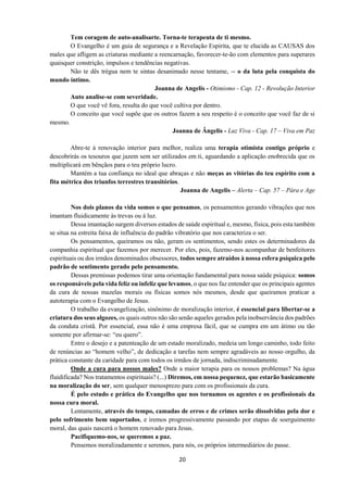 20
Tem coragem de auto-analisarte. Torna-te terapeuta de ti mesmo.
O Evangelho é um guia de segurança e a Revelação Espirita, que te elucida as CAUSAS dos
males que afligem as criaturas mediante a reencarnação, favorecer-te-ão com elementos para superares
quaisquer constrição, impulsos e tendências negativas.
Não te dês trégua nem te sintas desanimado nesse tentame, -- o da luta pela conquista do
mundo íntimo.
Joanna de Angelis - Otimismo - Cap. 12 - Revolução Interior
Auto analise-se com severidade.
O que você vê fora, resulta do que você cultiva por dentro.
O conceito que você supõe que os outros fazem a seu respeito é o conceito que você faz de si
mesmo.
Joanna de Ângelis - Luz Viva - Cap. 17 – Viva em Paz
Abre-te à renovação interior para melhor, realiza uma terapia otimista contigo próprio e
descobrirás os tesouros que jazem sem ser utilizados em ti, aguardando a aplicação enobrecida que os
multiplicará em bênçãos para o teu próprio lucro.
Mantém a tua confiança no ideal que abraças e não meças as vitórias do teu espírito com a
fita métrica dos triunfos terrestres transitórios.
Joanna de Angelis – Alerta – Cap. 57 – Pára e Age
Nos dois planos da vida somos o que pensamos, os pensamentos gerando vibrações que nos
imantam fluidicamente às trevas ou à luz.
Dessa imantação surgem diversos estados de saúde espiritual e, mesmo, física, pois esta também
se situa na estreita faixa de influência do padrão vibratório que nos caracteriza o ser.
Os pensamentos, queiramos ou não, geram os sentimentos, sendo estes os determinadores da
companhia espiritual que fazemos por merecer. Por eles, pois, fazemo-nos acompanhar de benfeitores
espirituais ou dos irmãos denominados obsessores, todos sempre atraídos à nossa esfera psíquica pelo
padrão de sentimento gerado pelo pensamento.
Dessas premissas podemos tirar uma orientação fundamental para nossa saúde psíquica: somos
os responsáveis pela vida feliz ou infeliz que levamos, o que nos faz entender que os principais agentes
da cura de nossas mazelas morais ou físicas somos nós mesmos, desde que queiramos praticar a
autoterapia com o Evangelho de Jesus.
O trabalho da evangelização, sinônimo de moralização interior, é essencial para libertar-se a
criatura dos seus algozes, os quais outros não são senão aqueles gerados pela inobservância dos padrões
da conduta cristã. Por essencial, essa não é uma empresa fácil, que se cumpra em um átimo ou tão
somente por afirmar-se: “eu quero”.
Entre o desejo e a patenteação de um estado moralizado, medeia um longo caminho, todo feito
de renúncias ao “homem velho”, de dedicação a tarefas nem sempre agradáveis ao nosso orgulho, da
prática constante da caridade para com todos os irmãos de jornada, indiscriminadamente.
Onde a cura para nossos males? Onde a maior terapia para os nossos problemas? Na água
fluidificada? Nos tratamentos espirituais? (...) Diremos, em nossa pequenez, que estarão basicamente
na moralização do ser, sem qualquer menosprezo para com os profissionais da cura.
É pelo estudo e prática do Evangelho que nos tornamos os agentes e os profissionais da
nossa cura moral.
Lentamente, através do tempo, camadas de erros e de crimes serão dissolvidas pela dor e
pelo sofrimento bem suportados, e iremos progressivamente passando por etapas de soerguimento
moral, das quais nascerá o homem renovado para Jesus.
Pacifiquemo-nos, se queremos a paz.
Pensemos moralizadamente e seremos, para nós, os próprios intermediários do passe.
 