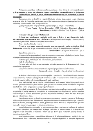 21
Pratiquemos a caridade, perdoando as ofensas, saciando a fome alheia, do corpo ou do Espírito,
e, de acordo com os nossos merecimentos, o socorro almejado, a graça solicitada serão alcançados.
Lembremo-nos sempre de que o Mestre sabe exatamente do que precisamos ou do que
merecemos.
Busquemos, pois, na Boa Nova o agente libertador. Vivamo-la, e pouco a pouco, pela nossa
renovação à luz do Evangelho, galgaremos com brilho um novo degrau na escala evolutiva, conquista
que a nós, exclusivamente a nós, compete realizar.
Que a paz do Senhor esteja com todos, agora e sempre. A amiga e companheira,
Yvonne Pereira – Revista Reformador – 1985 – Setembro – Renovação a Luz do
Espiritismo (01/02/1985 – Médium Tania de Souza – FEB/RJ).
Sem renovação, que vale a vida humana?
Se fosse para continuares repetindo aquilo que já foste e o que fizeste, não terias
necessidade de novo corpo e de nova existência — prosseguirias de alma jungida à matéria gasta da
encarnação precedente, enfeitando um jardim de cadáveres.
Ama e trabalha. Trabalha e serve.
Perante o bem, quase sempre, temos sido somente constantes na inconstância e fiéis à
infidelidade, esquecidos de que tudo se transforma, com exceção da necessidade de transformar.
Militão Pacheco – O Espírito da Verdade: Cap. 18
Desinibição construtiva.
Nossas perturbações emocionais quase sempre decorrem da nossa relutância em aceitar alguns
dos aspectos menos agradáveis, conquanto passageiros da nossa vida.
Saibamos, pois, rentear com eles honestamente, corajosamente.
Nada de subterfúgios.
Por outro lado, vale observar que reconhecer a existência do erro ou do desajuste em nós é sinal
de melhoria e progresso.
Os espíritos embutidos na inércia não enxergam as próprias necessidades morais.
Emmanuel – Alma e Coração – Cap. 41 - Distúrbios Emocionais
A primeira característica daquele que se propõe à renovação é a irrestrita confiança em Deus,
que se exterioriza em forma de tranquilidade em relação a todos os acontecimentos existenciais, entregue
à diretriz superior e feliz pela oportunidade de elevação espiritual.
Ante a adversidade não se entrega à blasfêmia nem ao desespero, porque compreende que o
oceano agitado é constituído pelas mesmas águas que lhe dão calmaria, sendo a ocorrência afugente o
resultado dos ventos tempestuosos das ações perturbadoras.
Convidado à construção do Bem onde quer que se encontre, agradece a oportunidade, tornando-
se partícipe da equipe operosa da fraternidade, ao mesmo tempo empenhando-se em produzir o melhor
que lhe esteja ao alcance, porque sabe que todo processo de iluminação é feito por meio do esforço
pessoal e da entrega a Deus.
Naturalmente, como as demais pessoas, momentos surgem em que o estresse, o desânimo, a
aflição surpreendem-no. Mas, isso é natural, porquanto é constituído da mesma estrutura que caracteriza
todas as criaturas, não se permitindo, porém, permanecer nesses desvios de comportamento que após
superados mais o fortalecem para os futuros cometimentos.
Nesse indivíduo em renovação, os sentimentos superiores expressam-se em forma de paciência
em relação aos demais, de autoconfiança, e porque consciente da transitoriedade da existência física
empenha-se em aproveitar ao máximo o tempo de que dispõe para o encontro consigo mesmo e,
naturalmente, com Deus.
Aquele que conquista a tranquilidade defluente da fé religiosa edificante e saudável vive em
harmonia com tudo e com todos, não se alienando da sociedade a pretexto de encontrar a plenitude,
 