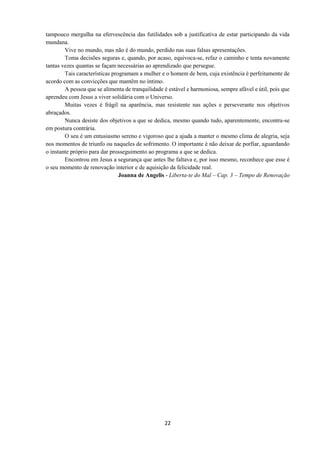 22
tampouco mergulha na efervescência das futilidades sob a justificativa de estar participando da vida
mundana.
Vive no mundo, mas não é do mundo, perdido nas suas falsas apresentações.
Toma decisões seguras e, quando, por acaso, equivoca-se, refaz o caminho e tenta novamente
tantas vezes quantas se façam necessárias ao aprendizado que persegue.
Tais características programam a mulher e o homem de bem, cuja existência é perfeitamente de
acordo com as convicções que mantêm no íntimo.
A pessoa que se alimenta de tranquilidade é estável e harmoniosa, sempre afável e útil, pois que
aprendeu com Jesus a viver solidária com o Universo.
Muitas vezes é frágil na aparência, mas resistente nas ações e perseverante nos objetivos
abraçados.
Nunca desiste dos objetivos a que se dedica, mesmo quando tudo, aparentemente, encontra-se
em postura contrária.
O seu é um entusiasmo sereno e vigoroso que a ajuda a manter o mesmo clima de alegria, seja
nos momentos de triunfo ou naqueles de sofrimento. O importante é não deixar de porfiar, aguardando
o instante próprio para dar prosseguimento ao programa a que se dedica.
Encontrou em Jesus a segurança que antes lhe faltava e, por isso mesmo, reconhece que esse é
o seu momento de renovação interior e de aquisição da felicidade real.
Joanna de Angelis - Liberta-te do Mal – Cap. 3 – Tempo de Renovação
 