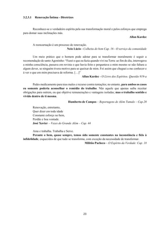 23
3.2.3.1 Renovação Íntima - Diretrizes
Reconhece-se o verdadeiro espírita pela sua transformação moral e pelos esforços que emprega
para domar suas inclinações más.
Allan Kardec
A reencarnação é um processo de renovação.
Neio Lúcio - Colheita do bem Cap. 16 - O serviço da comunidade
Um meio prático que o homem pode adotar para se transformar moralmente é seguir a
recomendação de santo Agostinho: “Fazei o que eu fazia quando vivi na Terra: ao fim do dia, interrogava
a minha consciência, passava em revista o que havia feito e perguntava a mim mesmo se não faltara a
algum dever, se ninguém tivera motivo para se queixar de mim. Foi assim que cheguei a me conhecer e
á ver o que em mim precisava de reforma. […]”
Allan Kardec - O Livro dos Espíritos. Questão 919-a
Pedes medicamento para teus males e recurso contra tentações; no entanto, para ambos os casos
eu somente poderia aconselhar o remédio do trabalho. Não aquele que apenas saiba receitar
obrigações para outrem, ou que objetive remunerações e vantagens isoladas; mas o trabalho sentido e
vivido dentro de ti mesma.
Humberto de Campos – Reportagens de Além Tumulo – Cap.20
Renovação, entretanto,
Quer dizer em toda idade
Constante esforço no bem,
Perdão e boa vontade.
José Xavier – Vozes do Grande Além – Cap. 44
Ama e trabalha. Trabalha e Serve.
Perante o bem, quase sempre, temos sido somente constantes na inconstância e fiéis à
infidelidade, esquecidos de que tudo se transforma, com exceção da necessidade de transformar.
Militão Pacheco – O Espírito da Verdade: Cap. 18
 