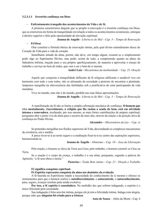 24
3.2.3.1.1 Irrestrita confiança em Deus
− Enfrentamento tranquilo dos acontecimentos da Vida e de Si.
A primeira característica daquele que se propõe à renovação é a irrestrita confiança em Deus,
que se exterioriza em forma de tranquilidade em relação a todos os acontecimentos existenciais, entregue
à diretriz superior e feliz pela oportunidade de elevação espiritual.
Joanna de Angelis - Liberta-te do Mal – Cap. 3 – Tempo de Renovação
− Fé/Orar
Orar constitui a fórmula básica da renovação íntima, pela qual divino entendimento desce do
Coração da Vida para a vida do coração.
Semelhante atitude da alma, porém, não deve, em tempo algum, resumir-se a simplesmente
pedir algo ao Suprimento Divino, mas pedir, acima de tudo, a compreensão quanto ao plano da
Sabedoria Infinita, traçado para o seu próprio aperfeiçoamento, de maneira a aproveitar o ensejo de
trabalho e serviço no bem de todos, que vem a ser o bem de si mesma
André Luiz - Mecanismos da mediunidade – Cap. 25- Oração
Aquele que conquista a tranquilidade defluente da fé religiosa edificante e saudável vive em
harmonia com tudo e com todos, não se alienando da sociedade a pretexto de encontrar a plenitude,
tampouco mergulha na efervescência das futilidades sob a justificativa de estar participando da vida
mundana.
Vive no mundo, mas não é do mundo, perdido nas suas falsas apresentações.
Joanna de Angelis - Liberta-te do Mal – Cap. 3 – Tempo de Renovação
A manifestação da fé não se limita a simples afirmação mecânica de confiança. O homem que
vive mentalmente, visceralmente, a religião que lhe ensina a senda do bem, está em atividade
intensa e renovadora, recebendo, por isso mesmo, as mais fortes contribuições de amparo espiritual,
porquanto abre a porta viva da alma para o socorro de mais alto, através da oração e da posição ativa de
confiança no Poder Divino.
Alexandre – Missionários da Luz – Cap. xx
Se pretendes mergulhar nos fluidos superiores da Vida, desvendando os complexos mecanismos
da existência, ora e medita.
A prece levar-te-á ao norte seguro e a meditação fixar-te-á no centro das aspirações superiores,
harmonizando-te.
Joanna de Ângelis – Otimismo – Cap. 16 – Asas da Libertação
Pela oração, o homem se eleva da Terra aos Céus; pelo trabalho, o homem constrói os Céus na
Terra.
Se a oração é o corpo da crença, o trabalho é a sua alma, porquanto, segundo a palavra do
Apóstolo, “a fé sem obras é morta.”
Pastorino – Tende Bom Animo – Cap. 21 – Oração e Trabalho
Fé significa conquista espiritual.
Fé Espírita representa conquista da alma nos domínios da evolução.
A fé haurida no Espiritismo impõe a necessidade do conhecimento de si mesmo e oferece os
instrumentos para que o homem realize o autodiscernimento, o autocontrole, o autoconhecimento,
para, seguro, avançar resoluto pela senda evolutiva.
Por isso, a fé espírita é consoladora. Na multidão dos que sofrem indagando, o espírita é o
único felicitado pela serenidade.
Sua indagação é feita sem dor íntima, porque ele já tem a felicidade íntima. Indaga com alegria,
porque sabe que ninguém foi criado para a tristeza.
Auta de Souza – Além da Morte - Cap. 6
 